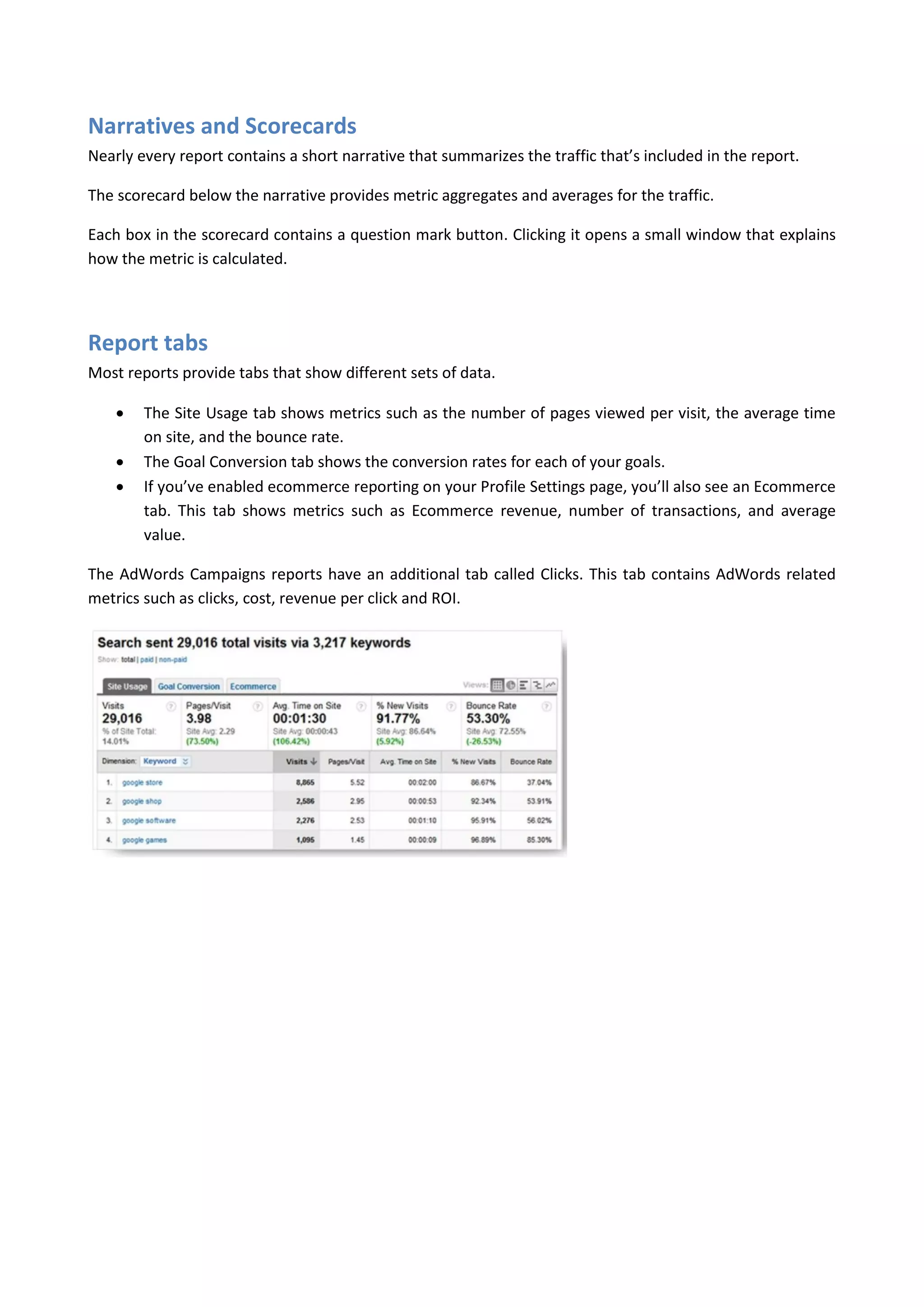 Narratives and Scorecards
Nearly every report contains a short narrative that summarizes the traffic that’s included in the report.

The scorecard below the narrative provides metric aggregates and averages for the traffic.

Each box in the scorecard contains a question mark button. Clicking it opens a small window that explains
how the metric is calculated.




Report tabs
Most reports provide tabs that show different sets of data.

       The Site Usage tab shows metrics such as the number of pages viewed per visit, the average time
        on site, and the bounce rate.
       The Goal Conversion tab shows the conversion rates for each of your goals.
       If you’ve enabled ecommerce reporting on your Profile Settings page, you’ll also see an Ecommerce
        tab. This tab shows metrics such as Ecommerce revenue, number of transactions, and average
        value.

The AdWords Campaigns reports have an additional tab called Clicks. This tab contains AdWords related
metrics such as clicks, cost, revenue per click and ROI.
 