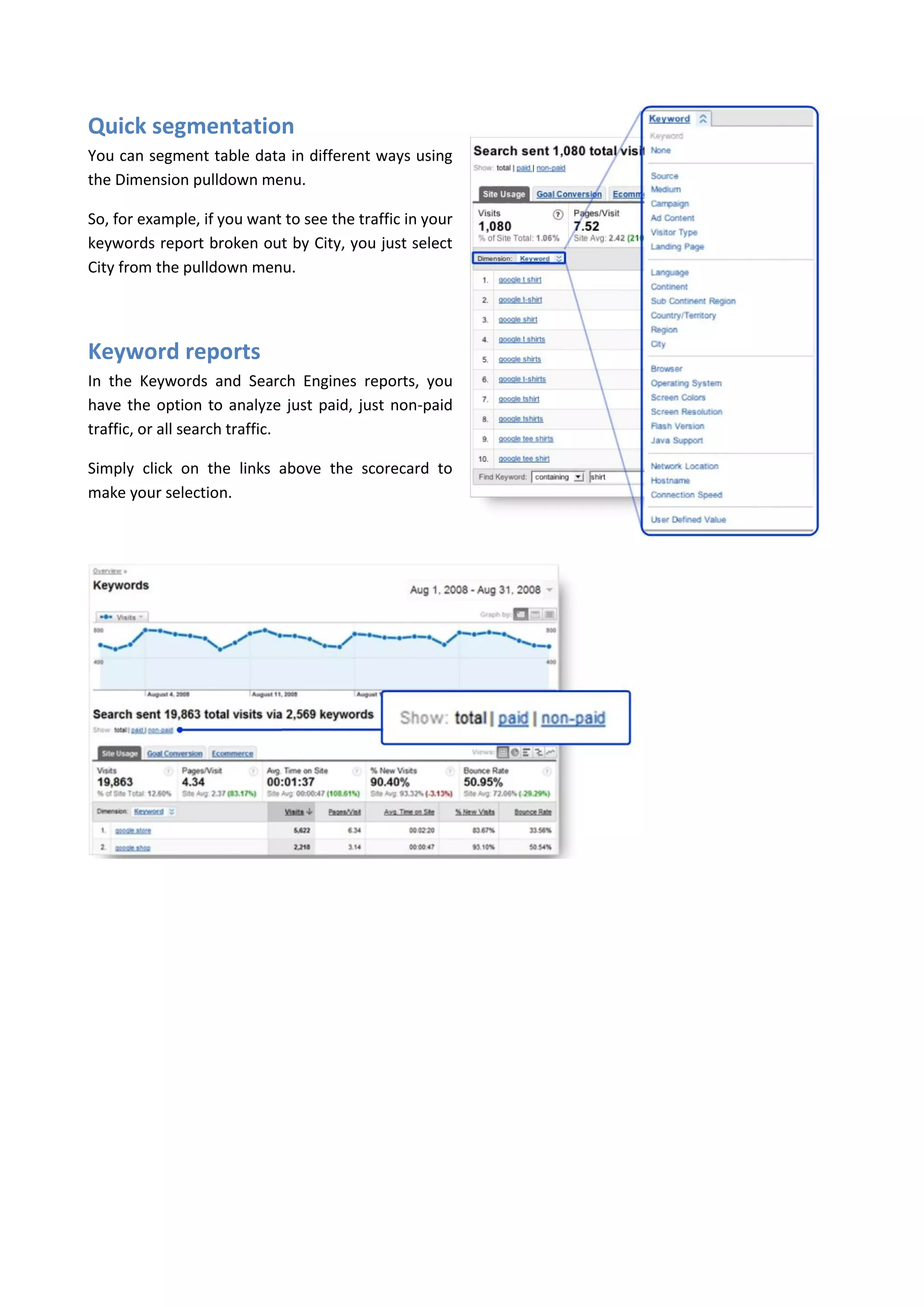 Quick segmentation
You can segment table data in different ways using
the Dimension pulldown menu.

So, for example, if you want to see the traffic in your
keywords report broken out by City, you just select
City from the pulldown menu.




Keyword reports
In the Keywords and Search Engines reports, you
have the option to analyze just paid, just non-paid
traffic, or all search traffic.

Simply click on the links above the scorecard to
make your selection.
 