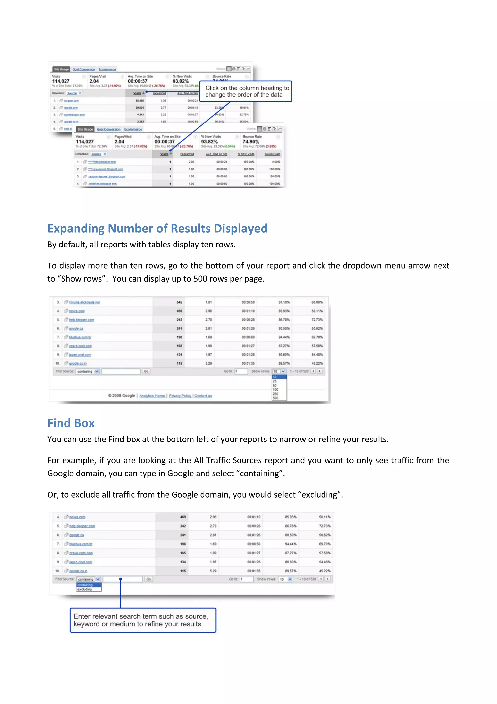 Expanding Number of Results Displayed
By default, all reports with tables display ten rows.

To display more than ten rows, go to the bottom of your report and click the dropdown menu arrow next
to “Show rows”. You can display up to 500 rows per page.




Find Box
You can use the Find box at the bottom left of your reports to narrow or refine your results.

For example, if you are looking at the All Traffic Sources report and you want to only see traffic from the
Google domain, you can type in Google and select “containing”.

Or, to exclude all traffic from the Google domain, you would select “excluding”.
 