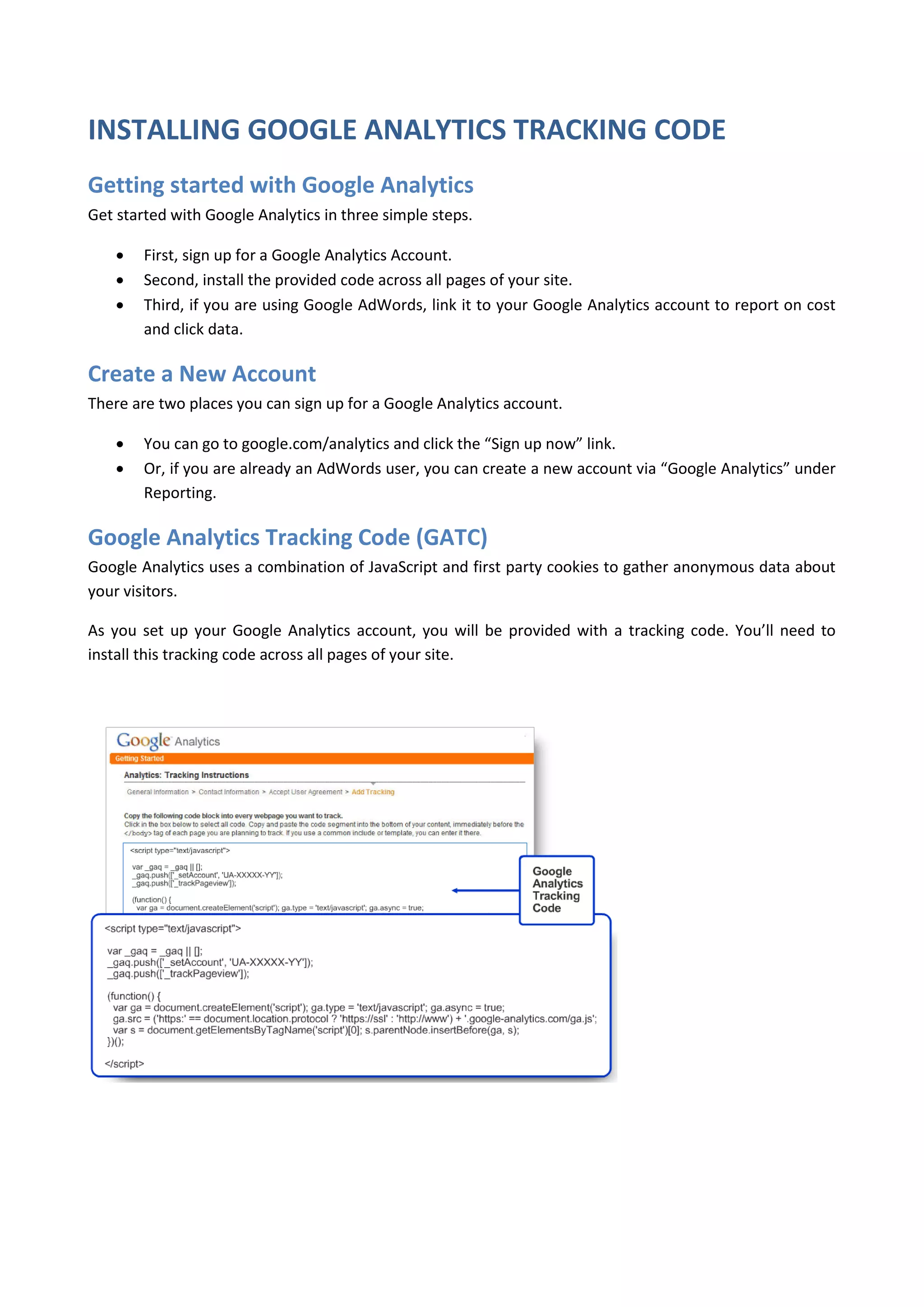 INSTALLING GOOGLE ANALYTICS TRACKING CODE
Getting started with Google Analytics
Get started with Google Analytics in three simple steps.

       First, sign up for a Google Analytics Account.
       Second, install the provided code across all pages of your site.
       Third, if you are using Google AdWords, link it to your Google Analytics account to report on cost
        and click data.

Create a New Account
There are two places you can sign up for a Google Analytics account.

       You can go to google.com/analytics and click the “Sign up now” link.
       Or, if you are already an AdWords user, you can create a new account via “Google Analytics” under
        Reporting.

Google Analytics Tracking Code (GATC)
Google Analytics uses a combination of JavaScript and first party cookies to gather anonymous data about
your visitors.

As you set up your Google Analytics account, you will be provided with a tracking code. You’ll need to
install this tracking code across all pages of your site.
 