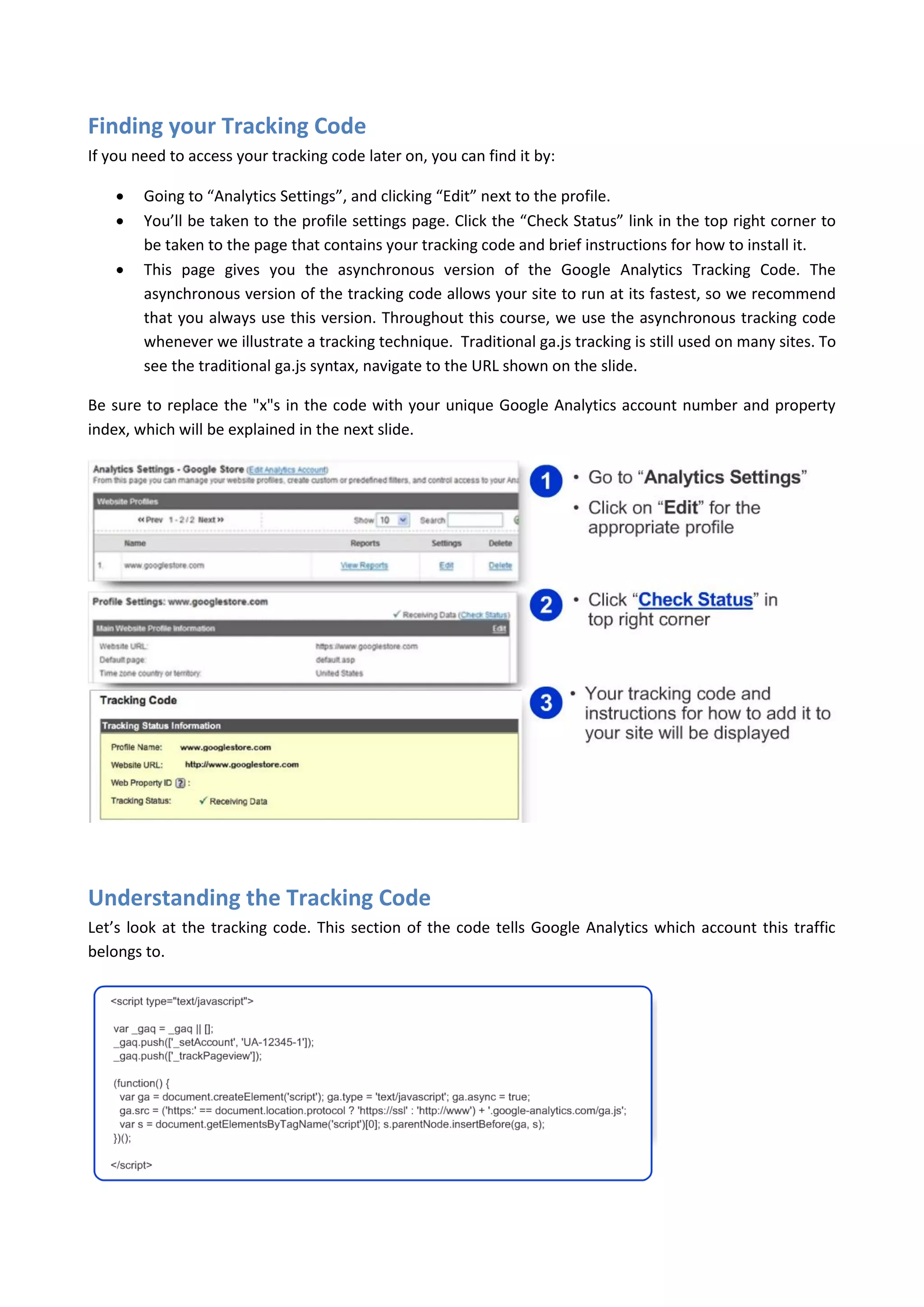 Finding your Tracking Code
If you need to access your tracking code later on, you can find it by:

       Going to “Analytics Settings”, and clicking “Edit” next to the profile.
       You’ll be taken to the profile settings page. Click the “Check Status” link in the top right corner to
        be taken to the page that contains your tracking code and brief instructions for how to install it.
       This page gives you the asynchronous version of the Google Analytics Tracking Code. The
        asynchronous version of the tracking code allows your site to run at its fastest, so we recommend
        that you always use this version. Throughout this course, we use the asynchronous tracking code
        whenever we illustrate a tracking technique. Traditional ga.js tracking is still used on many sites. To
        see the traditional ga.js syntax, navigate to the URL shown on the slide.

Be sure to replace the "x"s in the code with your unique Google Analytics account number and property
index, which will be explained in the next slide.




Understanding the Tracking Code
Let’s look at the tracking code. This section of the code tells Google Analytics which account this traffic
belongs to.
 