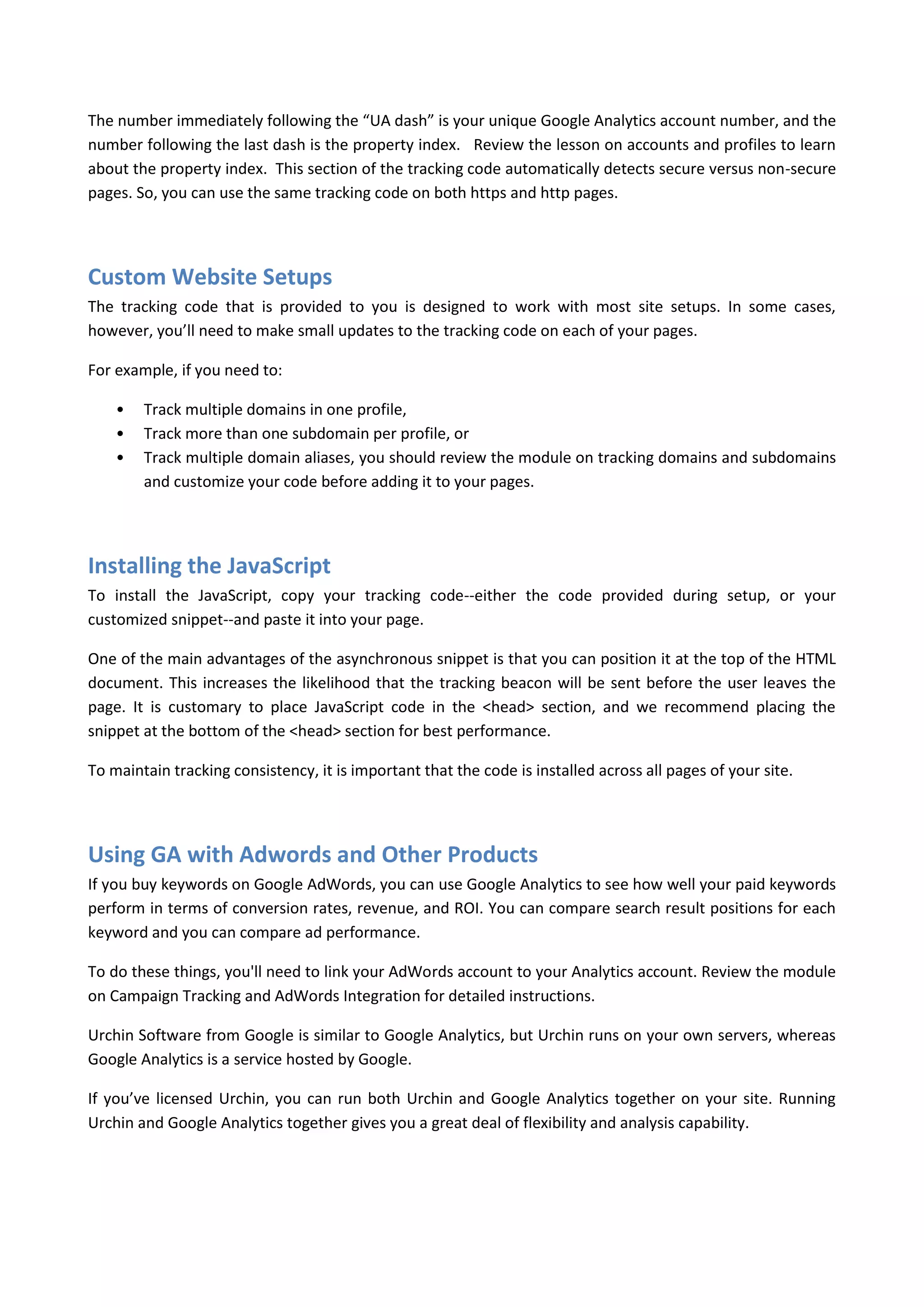 The number immediately following the “UA dash” is your unique Google Analytics account number, and the
number following the last dash is the property index. Review the lesson on accounts and profiles to learn
about the property index. This section of the tracking code automatically detects secure versus non-secure
pages. So, you can use the same tracking code on both https and http pages.




Custom Website Setups
The tracking code that is provided to you is designed to work with most site setups. In some cases,
however, you’ll need to make small updates to the tracking code on each of your pages.

For example, if you need to:

    •   Track multiple domains in one profile,
    •   Track more than one subdomain per profile, or
    •   Track multiple domain aliases, you should review the module on tracking domains and subdomains
        and customize your code before adding it to your pages.




Installing the JavaScript
To install the JavaScript, copy your tracking code--either the code provided during setup, or your
customized snippet--and paste it into your page.

One of the main advantages of the asynchronous snippet is that you can position it at the top of the HTML
document. This increases the likelihood that the tracking beacon will be sent before the user leaves the
page. It is customary to place JavaScript code in the <head> section, and we recommend placing the
snippet at the bottom of the <head> section for best performance.

To maintain tracking consistency, it is important that the code is installed across all pages of your site.




Using GA with Adwords and Other Products
If you buy keywords on Google AdWords, you can use Google Analytics to see how well your paid keywords
perform in terms of conversion rates, revenue, and ROI. You can compare search result positions for each
keyword and you can compare ad performance.

To do these things, you'll need to link your AdWords account to your Analytics account. Review the module
on Campaign Tracking and AdWords Integration for detailed instructions.

Urchin Software from Google is similar to Google Analytics, but Urchin runs on your own servers, whereas
Google Analytics is a service hosted by Google.

If you’ve licensed Urchin, you can run both Urchin and Google Analytics together on your site. Running
Urchin and Google Analytics together gives you a great deal of flexibility and analysis capability.
 
