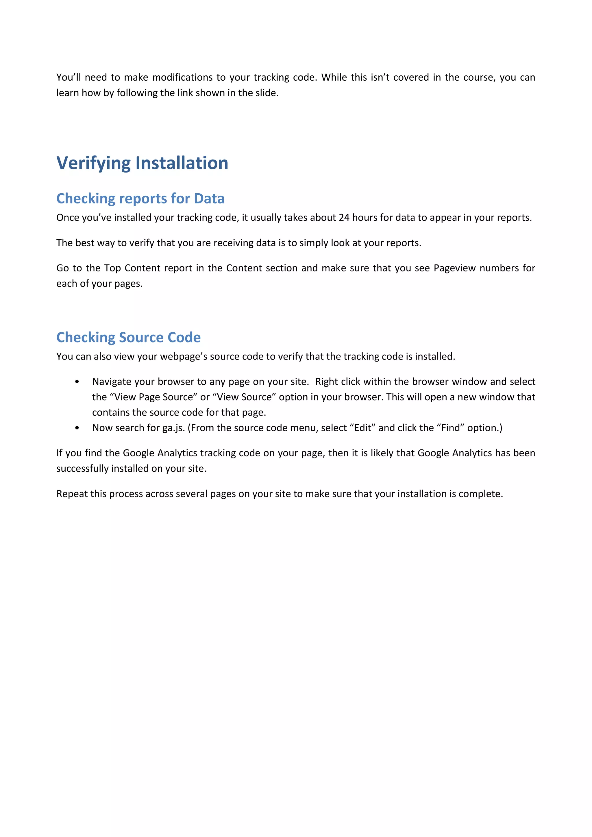 You’ll need to make modifications to your tracking code. While this isn’t covered in the course, you can
learn how by following the link shown in the slide.




Verifying Installation
Checking reports for Data
Once you’ve installed your tracking code, it usually takes about 24 hours for data to appear in your reports.

The best way to verify that you are receiving data is to simply look at your reports.

Go to the Top Content report in the Content section and make sure that you see Pageview numbers for
each of your pages.




Checking Source Code
You can also view your webpage’s source code to verify that the tracking code is installed.

    •   Navigate your browser to any page on your site. Right click within the browser window and select
        the “View Page Source” or “View Source” option in your browser. This will open a new window that
        contains the source code for that page.
    •   Now search for ga.js. (From the source code menu, select “Edit” and click the “Find” option.)

If you find the Google Analytics tracking code on your page, then it is likely that Google Analytics has been
successfully installed on your site.

Repeat this process across several pages on your site to make sure that your installation is complete.
 