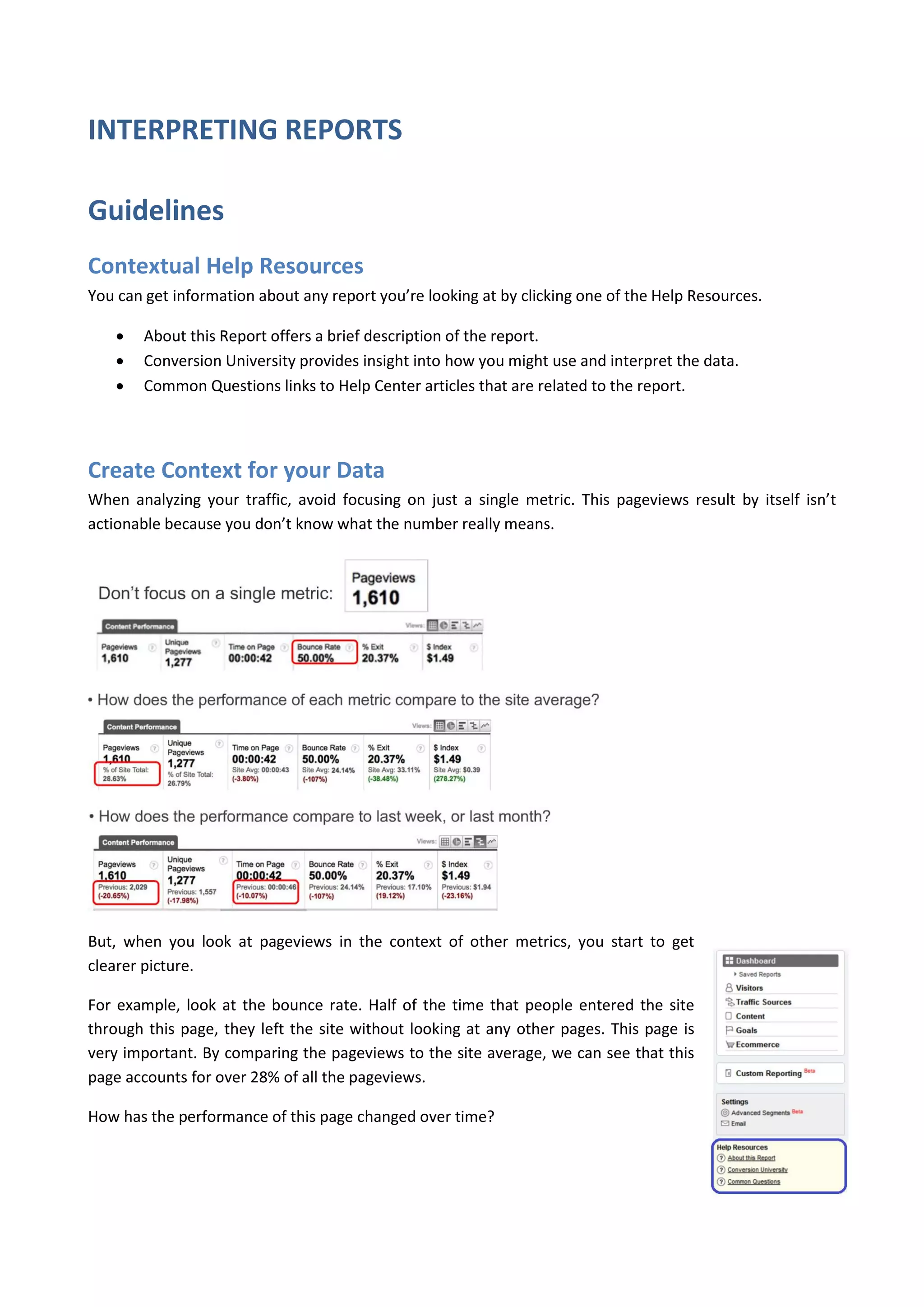 INTERPRETING REPORTS

Guidelines
Contextual Help Resources
You can get information about any report you’re looking at by clicking one of the Help Resources.

       About this Report offers a brief description of the report.
       Conversion University provides insight into how you might use and interpret the data.
       Common Questions links to Help Center articles that are related to the report.




Create Context for your Data
When analyzing your traffic, avoid focusing on just a single metric. This pageviews result by itself isn’t
actionable because you don’t know what the number really means.




But, when you look at pageviews in the context of other metrics, you start to get
clearer picture.

For example, look at the bounce rate. Half of the time that people entered the site
through this page, they left the site without looking at any other pages. This page is
very important. By comparing the pageviews to the site average, we can see that this
page accounts for over 28% of all the pageviews.

How has the performance of this page changed over time?
 