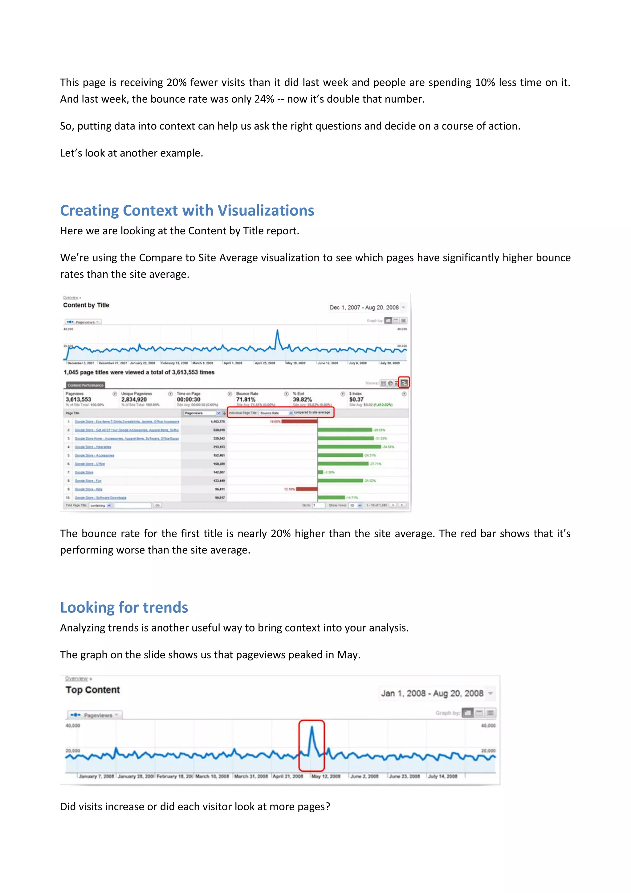 This page is receiving 20% fewer visits than it did last week and people are spending 10% less time on it.
And last week, the bounce rate was only 24% -- now it’s double that number.

So, putting data into context can help us ask the right questions and decide on a course of action.

Let’s look at another example.




Creating Context with Visualizations
Here we are looking at the Content by Title report.

We’re using the Compare to Site Average visualization to see which pages have significantly higher bounce
rates than the site average.




The bounce rate for the first title is nearly 20% higher than the site average. The red bar shows that it’s
performing worse than the site average.




Looking for trends
Analyzing trends is another useful way to bring context into your analysis.

The graph on the slide shows us that pageviews peaked in May.




Did visits increase or did each visitor look at more pages?
 