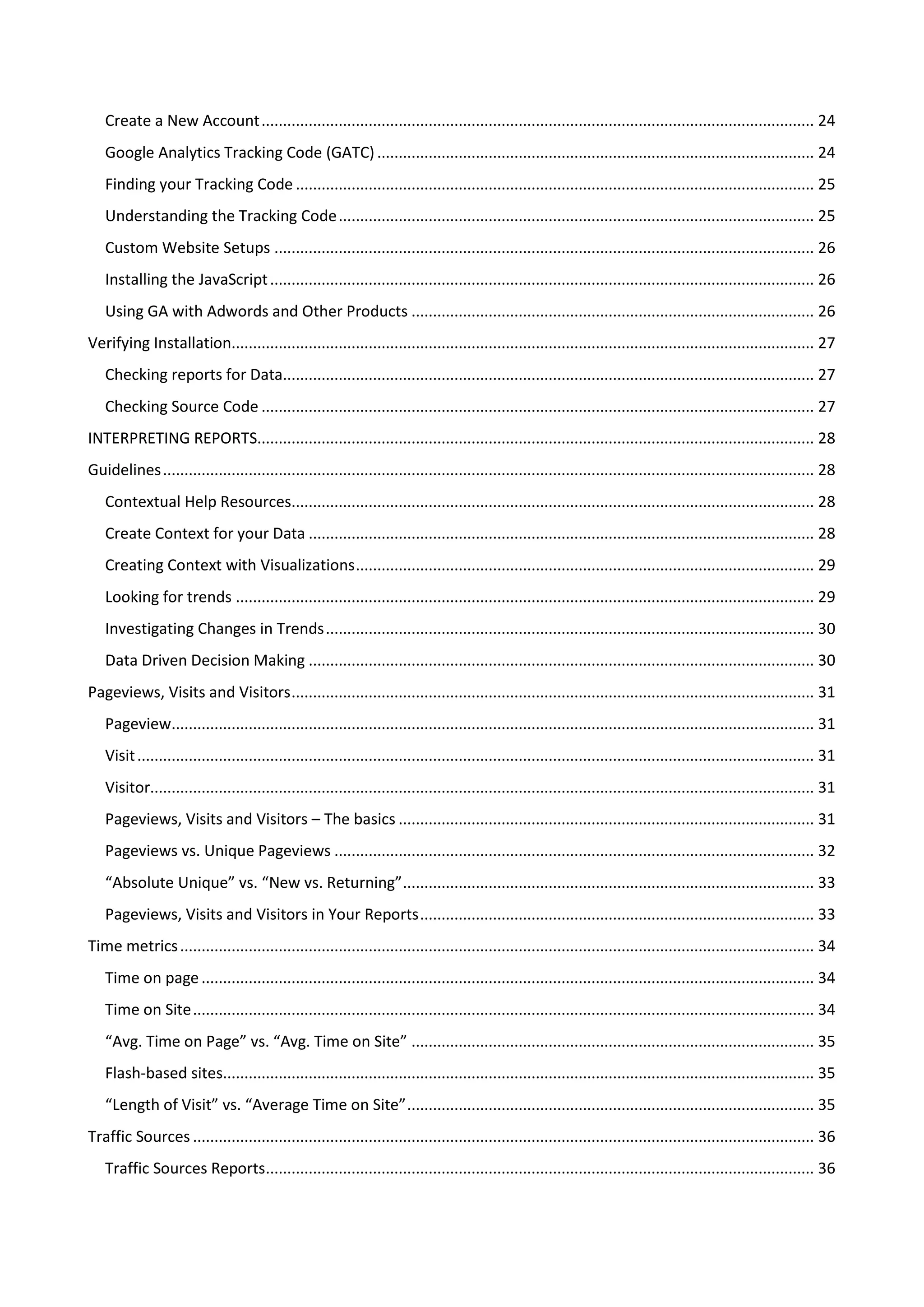 Create a New Account ................................................................................................................................. 24
   Google Analytics Tracking Code (GATC) ...................................................................................................... 24
   Finding your Tracking Code ......................................................................................................................... 25
   Understanding the Tracking Code ............................................................................................................... 25
   Custom Website Setups .............................................................................................................................. 26
   Installing the JavaScript ............................................................................................................................... 26
   Using GA with Adwords and Other Products .............................................................................................. 26
Verifying Installation........................................................................................................................................ 27
   Checking reports for Data............................................................................................................................ 27
   Checking Source Code ................................................................................................................................. 27
INTERPRETING REPORTS.................................................................................................................................. 28
Guidelines ........................................................................................................................................................ 28
   Contextual Help Resources.......................................................................................................................... 28
   Create Context for your Data ...................................................................................................................... 28
   Creating Context with Visualizations ........................................................................................................... 29
   Looking for trends ....................................................................................................................................... 29
   Investigating Changes in Trends .................................................................................................................. 30
   Data Driven Decision Making ...................................................................................................................... 30
Pageviews, Visits and Visitors .......................................................................................................................... 31
   Pageview...................................................................................................................................................... 31
   Visit .............................................................................................................................................................. 31
   Visitor........................................................................................................................................................... 31
   Pageviews, Visits and Visitors – The basics ................................................................................................. 31
   Pageviews vs. Unique Pageviews ................................................................................................................ 32
   “Absolute Unique” vs. “New vs. Returning” ................................................................................................ 33
   Pageviews, Visits and Visitors in Your Reports ............................................................................................ 33
Time metrics .................................................................................................................................................... 34
   Time on page ............................................................................................................................................... 34
   Time on Site ................................................................................................................................................. 34
   “Avg. Time on Page” vs. “Avg. Time on Site” .............................................................................................. 35
   Flash-based sites.......................................................................................................................................... 35
   “Length of Visit” vs. “Average Time on Site” ............................................................................................... 35
Traffic Sources ................................................................................................................................................. 36
   Traffic Sources Reports................................................................................................................................ 36
 