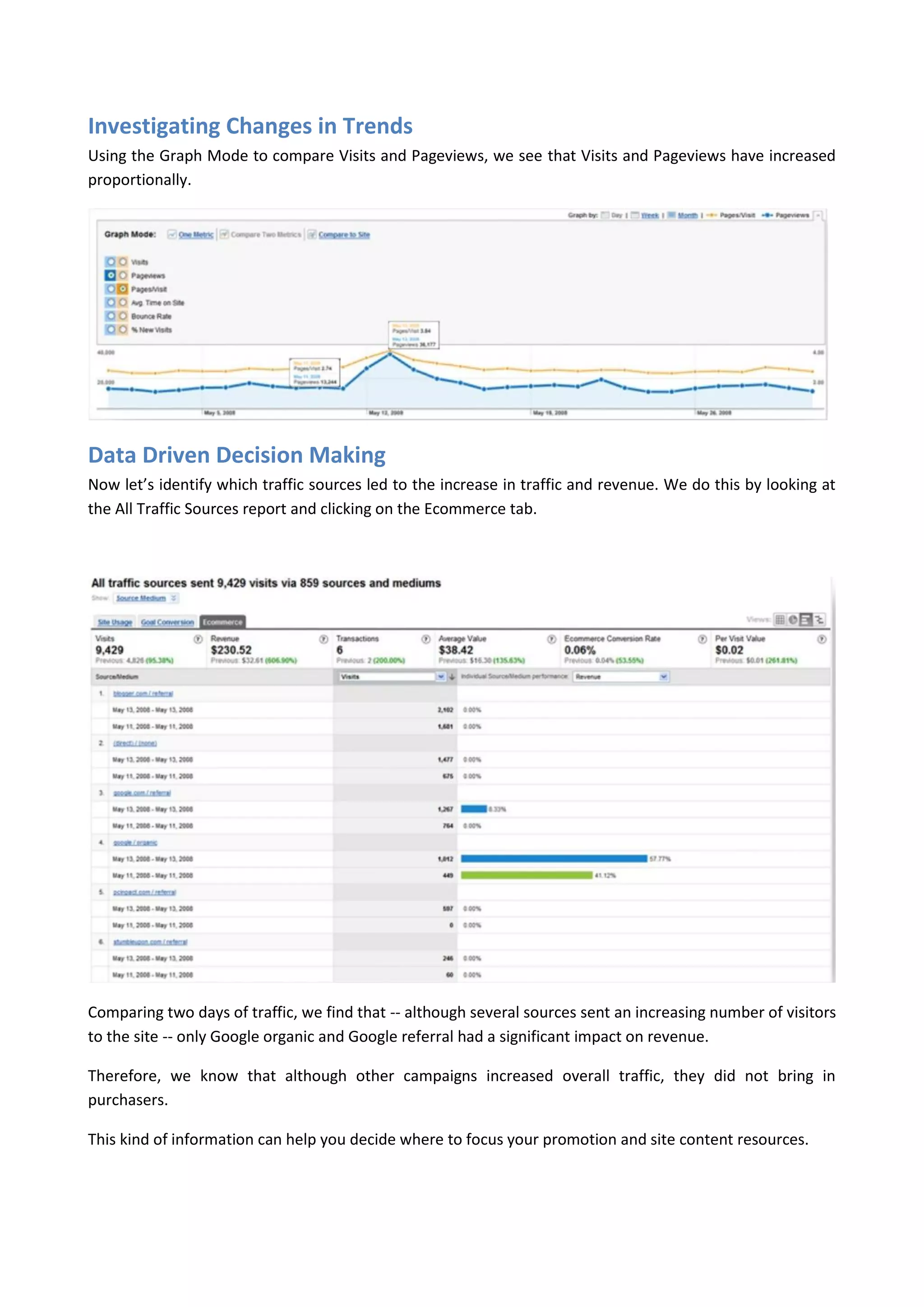 Investigating Changes in Trends
Using the Graph Mode to compare Visits and Pageviews, we see that Visits and Pageviews have increased
proportionally.




Data Driven Decision Making
Now let’s identify which traffic sources led to the increase in traffic and revenue. We do this by looking at
the All Traffic Sources report and clicking on the Ecommerce tab.




Comparing two days of traffic, we find that -- although several sources sent an increasing number of visitors
to the site -- only Google organic and Google referral had a significant impact on revenue.

Therefore, we know that although other campaigns increased overall traffic, they did not bring in
purchasers.

This kind of information can help you decide where to focus your promotion and site content resources.
 