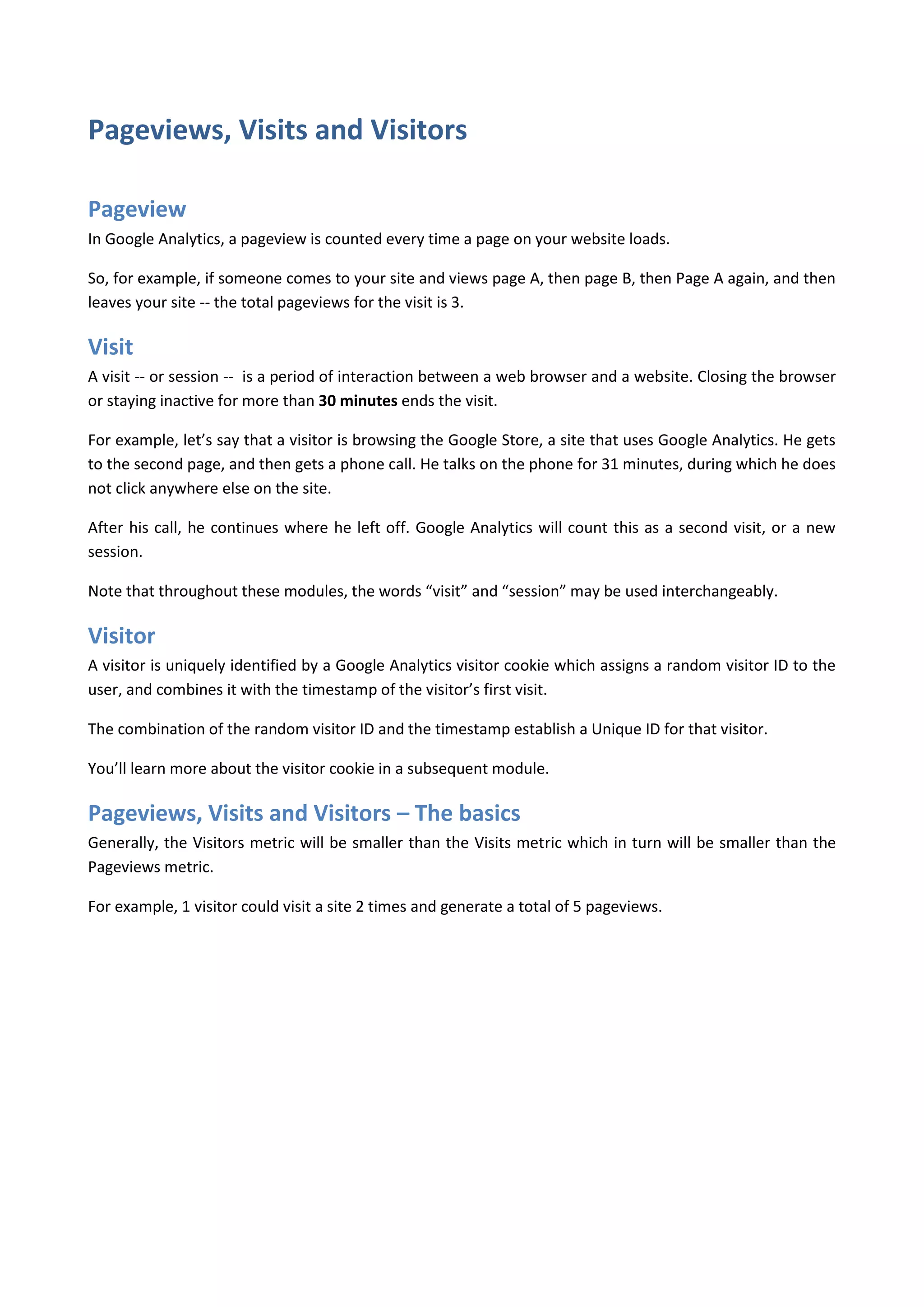 Pageviews, Visits and Visitors

Pageview
In Google Analytics, a pageview is counted every time a page on your website loads.

So, for example, if someone comes to your site and views page A, then page B, then Page A again, and then
leaves your site -- the total pageviews for the visit is 3.

Visit
A visit -- or session -- is a period of interaction between a web browser and a website. Closing the browser
or staying inactive for more than 30 minutes ends the visit.

For example, let’s say that a visitor is browsing the Google Store, a site that uses Google Analytics. He gets
to the second page, and then gets a phone call. He talks on the phone for 31 minutes, during which he does
not click anywhere else on the site.

After his call, he continues where he left off. Google Analytics will count this as a second visit, or a new
session.

Note that throughout these modules, the words “visit” and “session” may be used interchangeably.

Visitor
A visitor is uniquely identified by a Google Analytics visitor cookie which assigns a random visitor ID to the
user, and combines it with the timestamp of the visitor’s first visit.

The combination of the random visitor ID and the timestamp establish a Unique ID for that visitor.

You’ll learn more about the visitor cookie in a subsequent module.

Pageviews, Visits and Visitors – The basics
Generally, the Visitors metric will be smaller than the Visits metric which in turn will be smaller than the
Pageviews metric.

For example, 1 visitor could visit a site 2 times and generate a total of 5 pageviews.
 