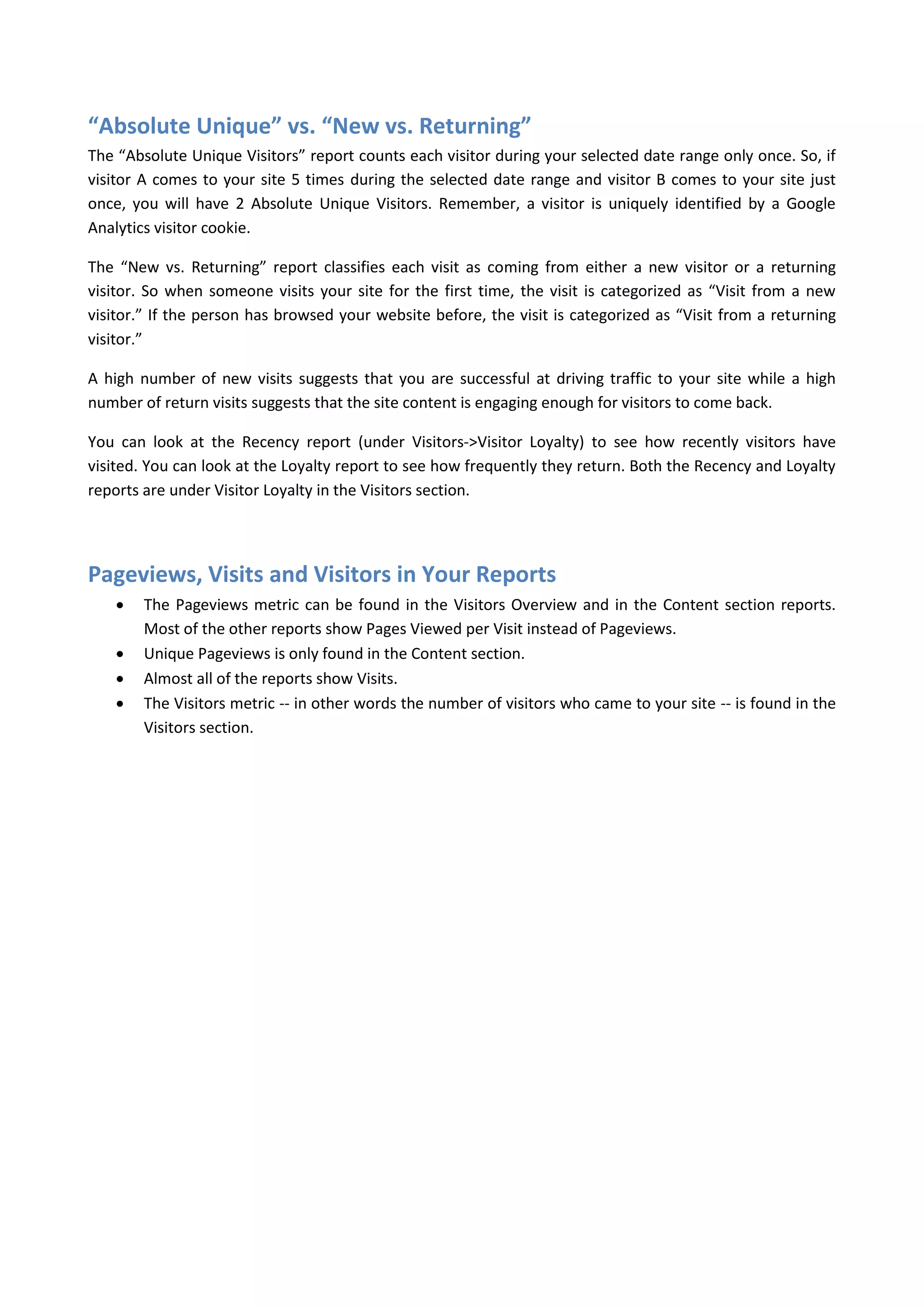 “Absolute Unique” vs. “New vs. Returning”
The “Absolute Unique Visitors” report counts each visitor during your selected date range only once. So, if
visitor A comes to your site 5 times during the selected date range and visitor B comes to your site just
once, you will have 2 Absolute Unique Visitors. Remember, a visitor is uniquely identified by a Google
Analytics visitor cookie.

The “New vs. Returning” report classifies each visit as coming from either a new visitor or a returning
visitor. So when someone visits your site for the first time, the visit is categorized as “Visit from a new
visitor.” If the person has browsed your website before, the visit is categorized as “Visit from a returning
visitor.”

A high number of new visits suggests that you are successful at driving traffic to your site while a high
number of return visits suggests that the site content is engaging enough for visitors to come back.

You can look at the Recency report (under Visitors->Visitor Loyalty) to see how recently visitors have
visited. You can look at the Loyalty report to see how frequently they return. Both the Recency and Loyalty
reports are under Visitor Loyalty in the Visitors section.




Pageviews, Visits and Visitors in Your Reports
       The Pageviews metric can be found in the Visitors Overview and in the Content section reports.
        Most of the other reports show Pages Viewed per Visit instead of Pageviews.
       Unique Pageviews is only found in the Content section.
       Almost all of the reports show Visits.
       The Visitors metric -- in other words the number of visitors who came to your site -- is found in the
        Visitors section.
 