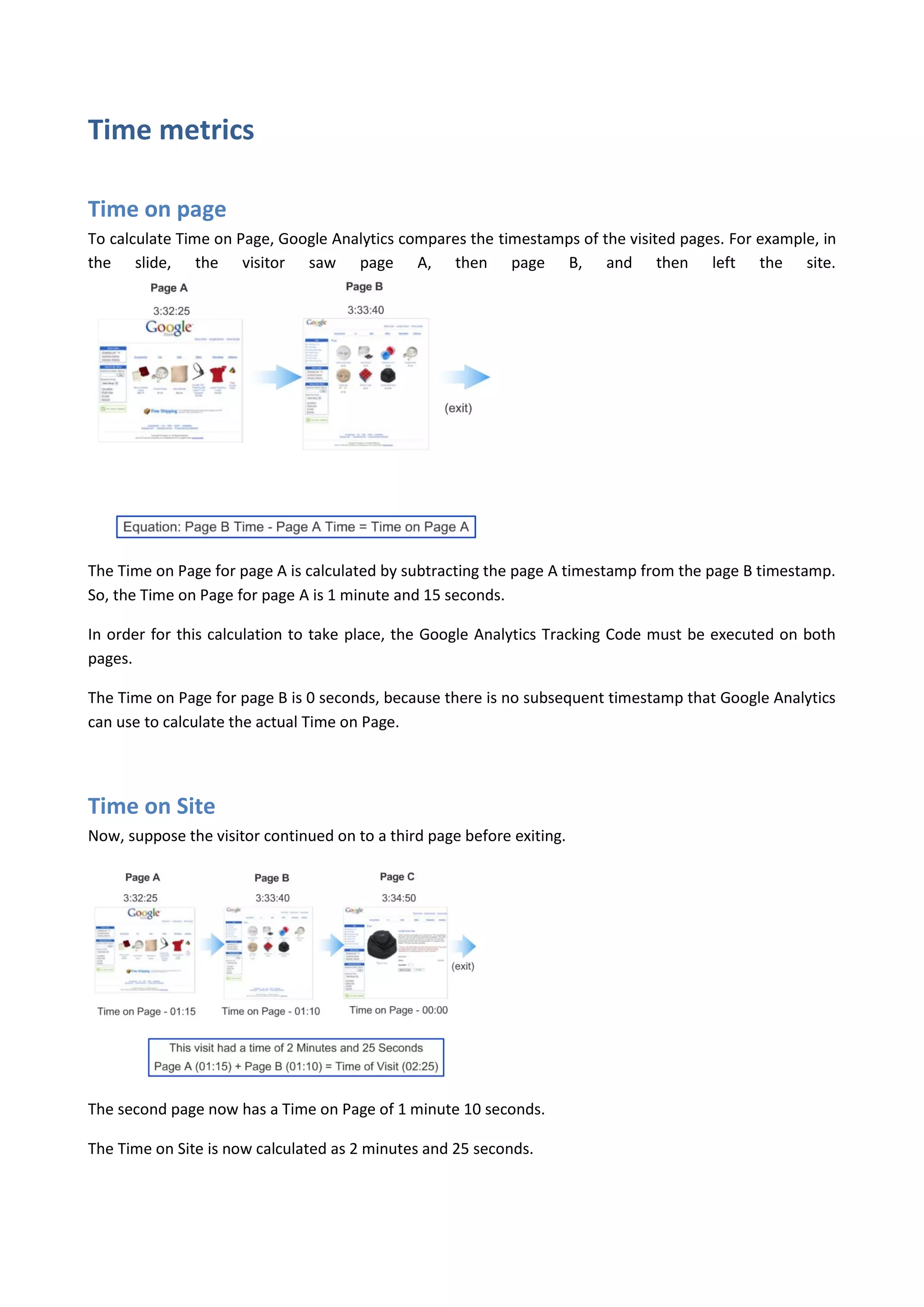 Time metrics

Time on page
To calculate Time on Page, Google Analytics compares the timestamps of the visited pages. For example, in
the slide, the visitor saw page A, then page B, and then left the site.




The Time on Page for page A is calculated by subtracting the page A timestamp from the page B timestamp.
So, the Time on Page for page A is 1 minute and 15 seconds.

In order for this calculation to take place, the Google Analytics Tracking Code must be executed on both
pages.

The Time on Page for page B is 0 seconds, because there is no subsequent timestamp that Google Analytics
can use to calculate the actual Time on Page.




Time on Site
Now, suppose the visitor continued on to a third page before exiting.




The second page now has a Time on Page of 1 minute 10 seconds.

The Time on Site is now calculated as 2 minutes and 25 seconds.
 