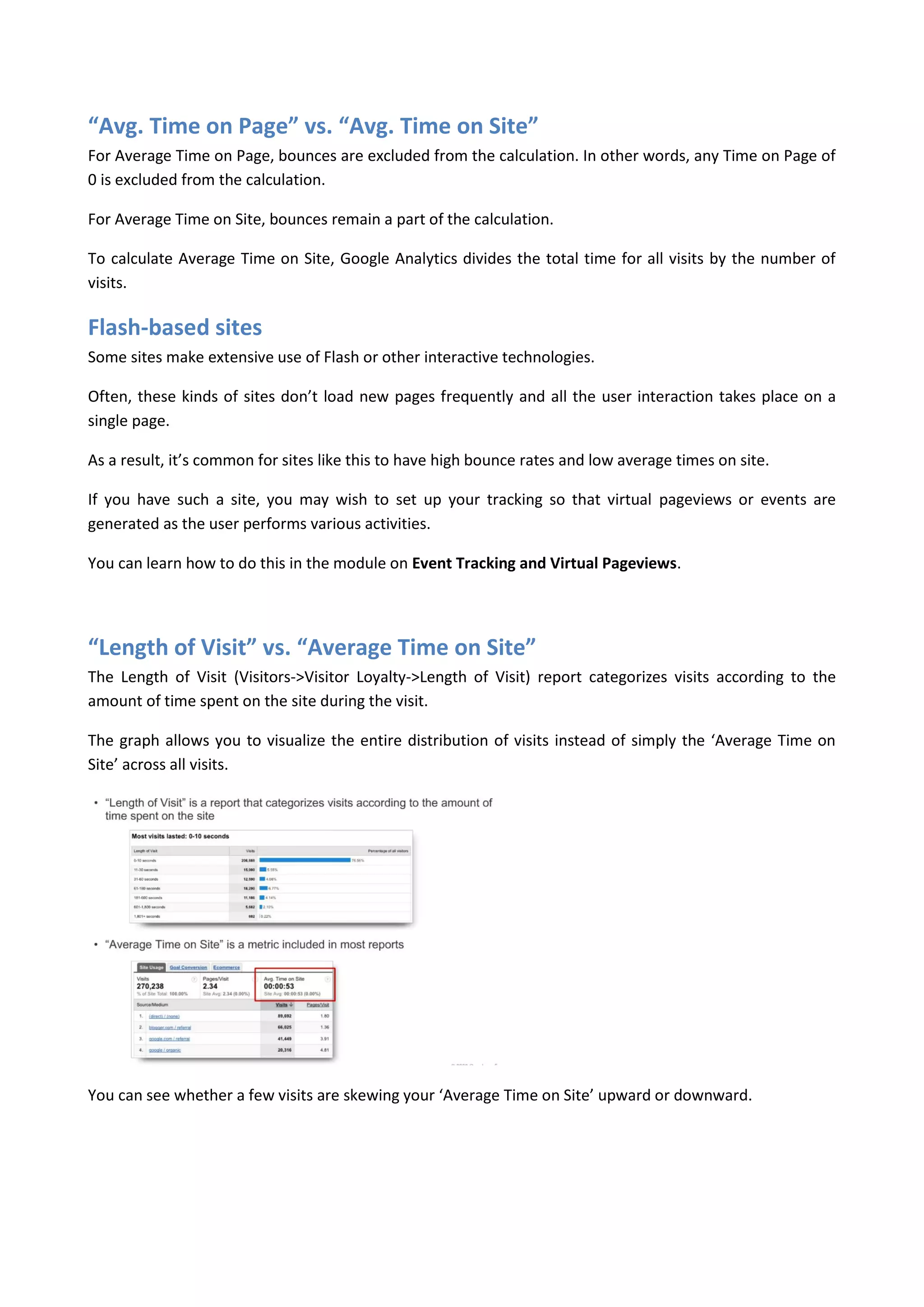 “Avg. Time on Page” vs. “Avg. Time on Site”
For Average Time on Page, bounces are excluded from the calculation. In other words, any Time on Page of
0 is excluded from the calculation.

For Average Time on Site, bounces remain a part of the calculation.

To calculate Average Time on Site, Google Analytics divides the total time for all visits by the number of
visits.

Flash-based sites
Some sites make extensive use of Flash or other interactive technologies.

Often, these kinds of sites don’t load new pages frequently and all the user interaction takes place on a
single page.

As a result, it’s common for sites like this to have high bounce rates and low average times on site.

If you have such a site, you may wish to set up your tracking so that virtual pageviews or events are
generated as the user performs various activities.

You can learn how to do this in the module on Event Tracking and Virtual Pageviews.




“Length of Visit” vs. “Average Time on Site”
The Length of Visit (Visitors->Visitor Loyalty->Length of Visit) report categorizes visits according to the
amount of time spent on the site during the visit.

The graph allows you to visualize the entire distribution of visits instead of simply the ‘Average Time on
Site’ across all visits.




You can see whether a few visits are skewing your ‘Average Time on Site’ upward or downward.
 