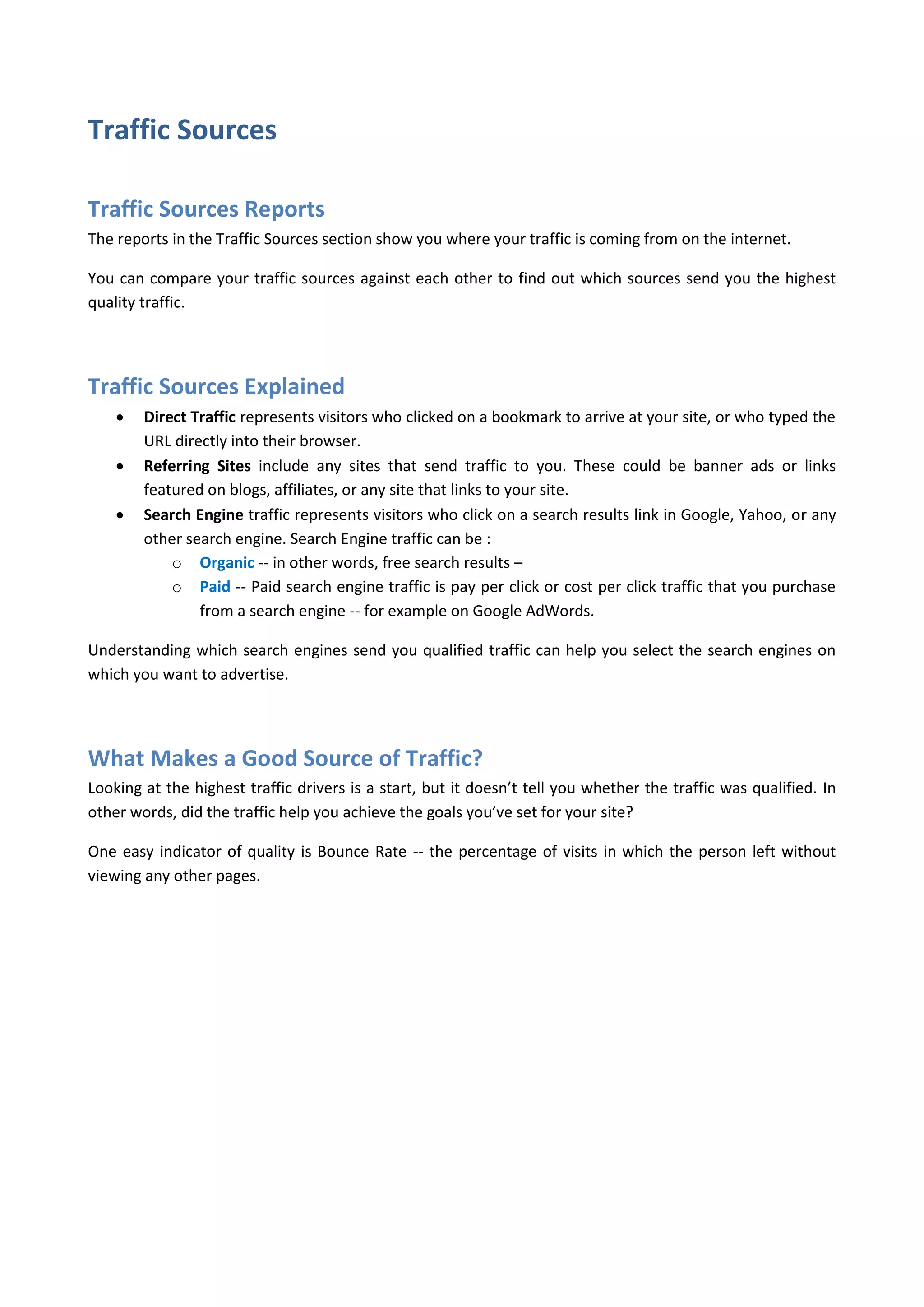 Traffic Sources

Traffic Sources Reports
The reports in the Traffic Sources section show you where your traffic is coming from on the internet.

You can compare your traffic sources against each other to find out which sources send you the highest
quality traffic.




Traffic Sources Explained
       Direct Traffic represents visitors who clicked on a bookmark to arrive at your site, or who typed the
        URL directly into their browser.
       Referring Sites include any sites that send traffic to you. These could be banner ads or links
        featured on blogs, affiliates, or any site that links to your site.
       Search Engine traffic represents visitors who click on a search results link in Google, Yahoo, or any
        other search engine. Search Engine traffic can be :
            o Organic -- in other words, free search results –
            o Paid -- Paid search engine traffic is pay per click or cost per click traffic that you purchase
                from a search engine -- for example on Google AdWords.

Understanding which search engines send you qualified traffic can help you select the search engines on
which you want to advertise.




What Makes a Good Source of Traffic?
Looking at the highest traffic drivers is a start, but it doesn’t tell you whether the traffic was qualified. In
other words, did the traffic help you achieve the goals you’ve set for your site?

One easy indicator of quality is Bounce Rate -- the percentage of visits in which the person left without
viewing any other pages.
 