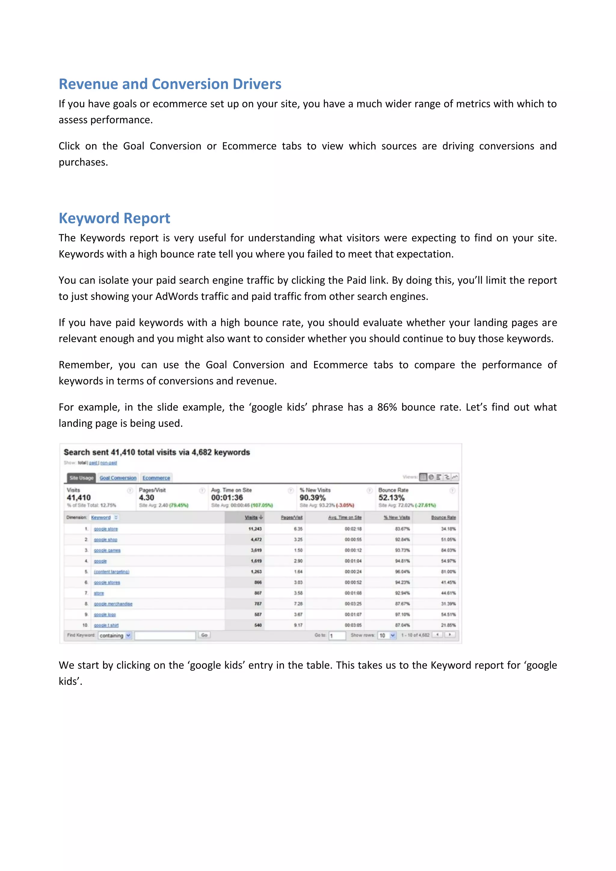 Revenue and Conversion Drivers
If you have goals or ecommerce set up on your site, you have a much wider range of metrics with which to
assess performance.

Click on the Goal Conversion or Ecommerce tabs to view which sources are driving conversions and
purchases.




Keyword Report
The Keywords report is very useful for understanding what visitors were expecting to find on your site.
Keywords with a high bounce rate tell you where you failed to meet that expectation.

You can isolate your paid search engine traffic by clicking the Paid link. By doing this, you’ll limit the report
to just showing your AdWords traffic and paid traffic from other search engines.

If you have paid keywords with a high bounce rate, you should evaluate whether your landing pages are
relevant enough and you might also want to consider whether you should continue to buy those keywords.

Remember, you can use the Goal Conversion and Ecommerce tabs to compare the performance of
keywords in terms of conversions and revenue.

For example, in the slide example, the ‘google kids’ phrase has a 86% bounce rate. Let’s find out what
landing page is being used.




We start by clicking on the ‘google kids’ entry in the table. This takes us to the Keyword report for ‘google
kids’.
 