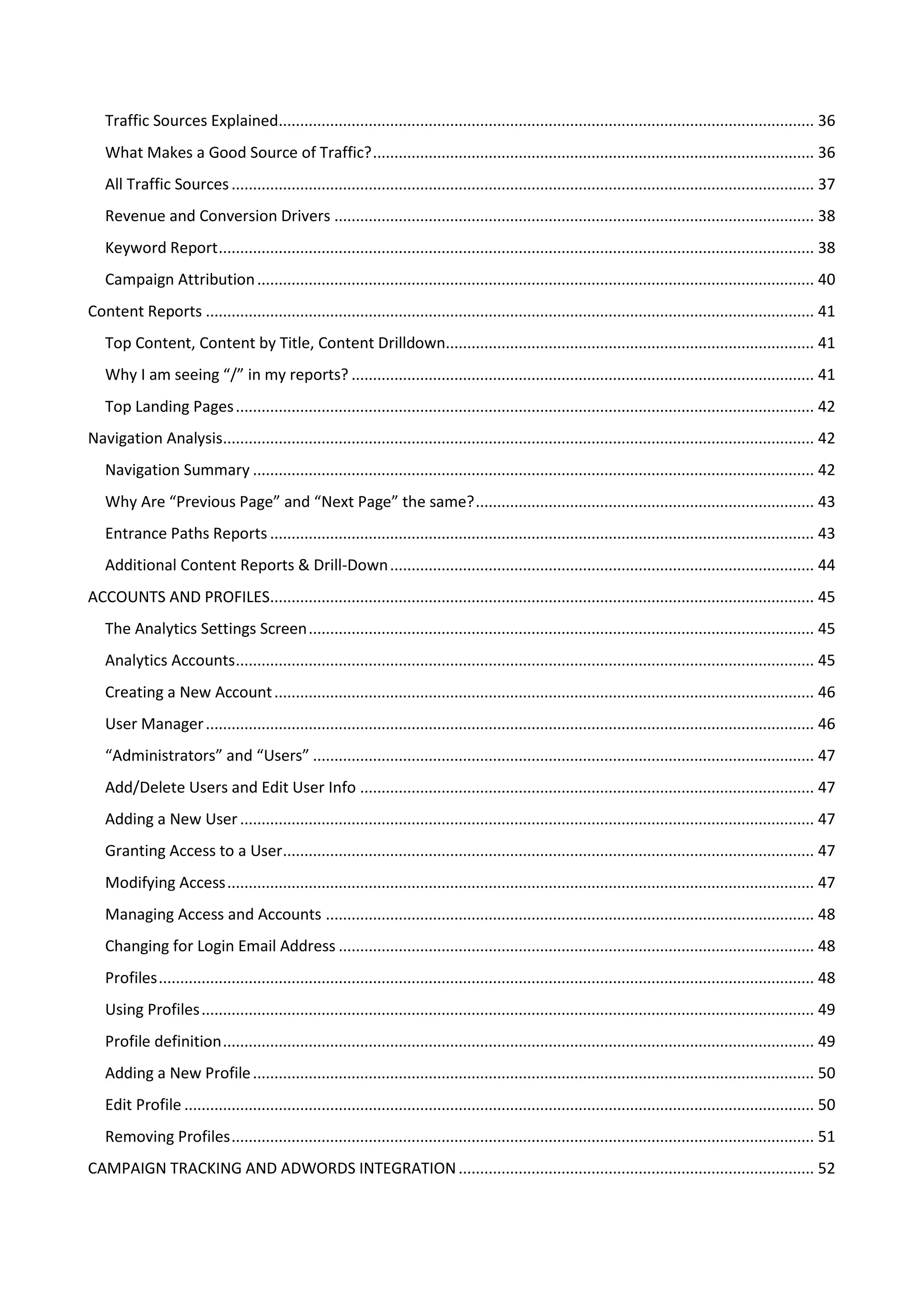 Traffic Sources Explained............................................................................................................................. 36
   What Makes a Good Source of Traffic? ....................................................................................................... 36
   All Traffic Sources ........................................................................................................................................ 37
   Revenue and Conversion Drivers ................................................................................................................ 38
   Keyword Report ........................................................................................................................................... 38
   Campaign Attribution .................................................................................................................................. 40
Content Reports .............................................................................................................................................. 41
   Top Content, Content by Title, Content Drilldown...................................................................................... 41
   Why I am seeing “/” in my reports? ............................................................................................................ 41
   Top Landing Pages ....................................................................................................................................... 42
Navigation Analysis.......................................................................................................................................... 42
   Navigation Summary ................................................................................................................................... 42
   Why Are “Previous Page” and “Next Page” the same? ............................................................................... 43
   Entrance Paths Reports ............................................................................................................................... 43
   Additional Content Reports & Drill-Down ................................................................................................... 44
ACCOUNTS AND PROFILES............................................................................................................................... 45
   The Analytics Settings Screen ...................................................................................................................... 45
   Analytics Accounts ....................................................................................................................................... 45
   Creating a New Account .............................................................................................................................. 46
   User Manager .............................................................................................................................................. 46
   “Administrators” and “Users” ..................................................................................................................... 47
   Add/Delete Users and Edit User Info .......................................................................................................... 47
   Adding a New User ...................................................................................................................................... 47
   Granting Access to a User............................................................................................................................ 47
   Modifying Access ......................................................................................................................................... 47
   Managing Access and Accounts .................................................................................................................. 48
   Changing for Login Email Address ............................................................................................................... 48
   Profiles ......................................................................................................................................................... 48
   Using Profiles ............................................................................................................................................... 49
   Profile definition .......................................................................................................................................... 49
   Adding a New Profile ................................................................................................................................... 50
   Edit Profile ................................................................................................................................................... 50
   Removing Profiles ........................................................................................................................................ 51
CAMPAIGN TRACKING AND ADWORDS INTEGRATION ................................................................................... 52
 