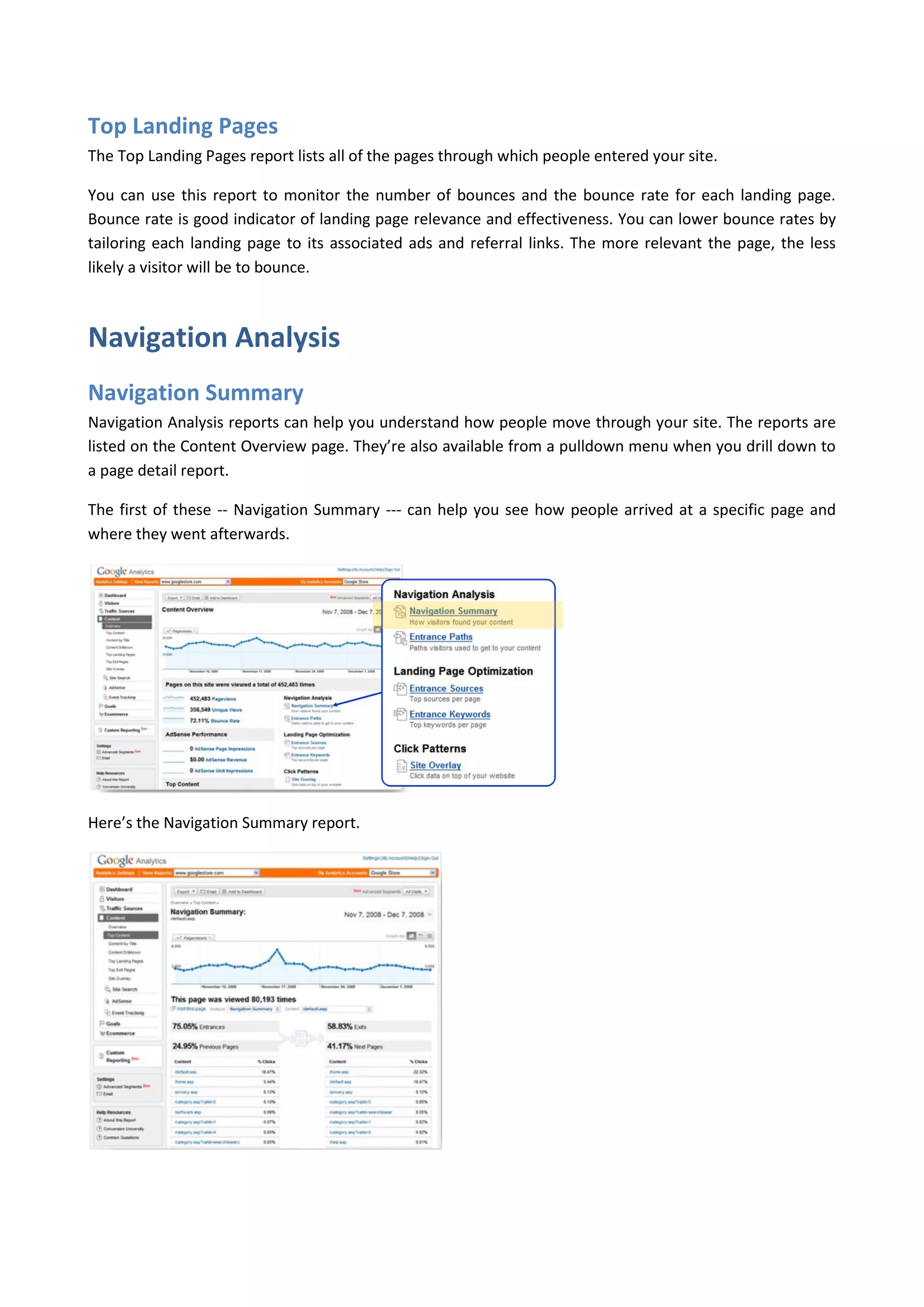 Top Landing Pages
The Top Landing Pages report lists all of the pages through which people entered your site.

You can use this report to monitor the number of bounces and the bounce rate for each landing page.
Bounce rate is good indicator of landing page relevance and effectiveness. You can lower bounce rates by
tailoring each landing page to its associated ads and referral links. The more relevant the page, the less
likely a visitor will be to bounce.



Navigation Analysis
Navigation Summary
Navigation Analysis reports can help you understand how people move through your site. The reports are
listed on the Content Overview page. They’re also available from a pulldown menu when you drill down to
a page detail report.

The first of these -- Navigation Summary --- can help you see how people arrived at a specific page and
where they went afterwards.




Here’s the Navigation Summary report.
 