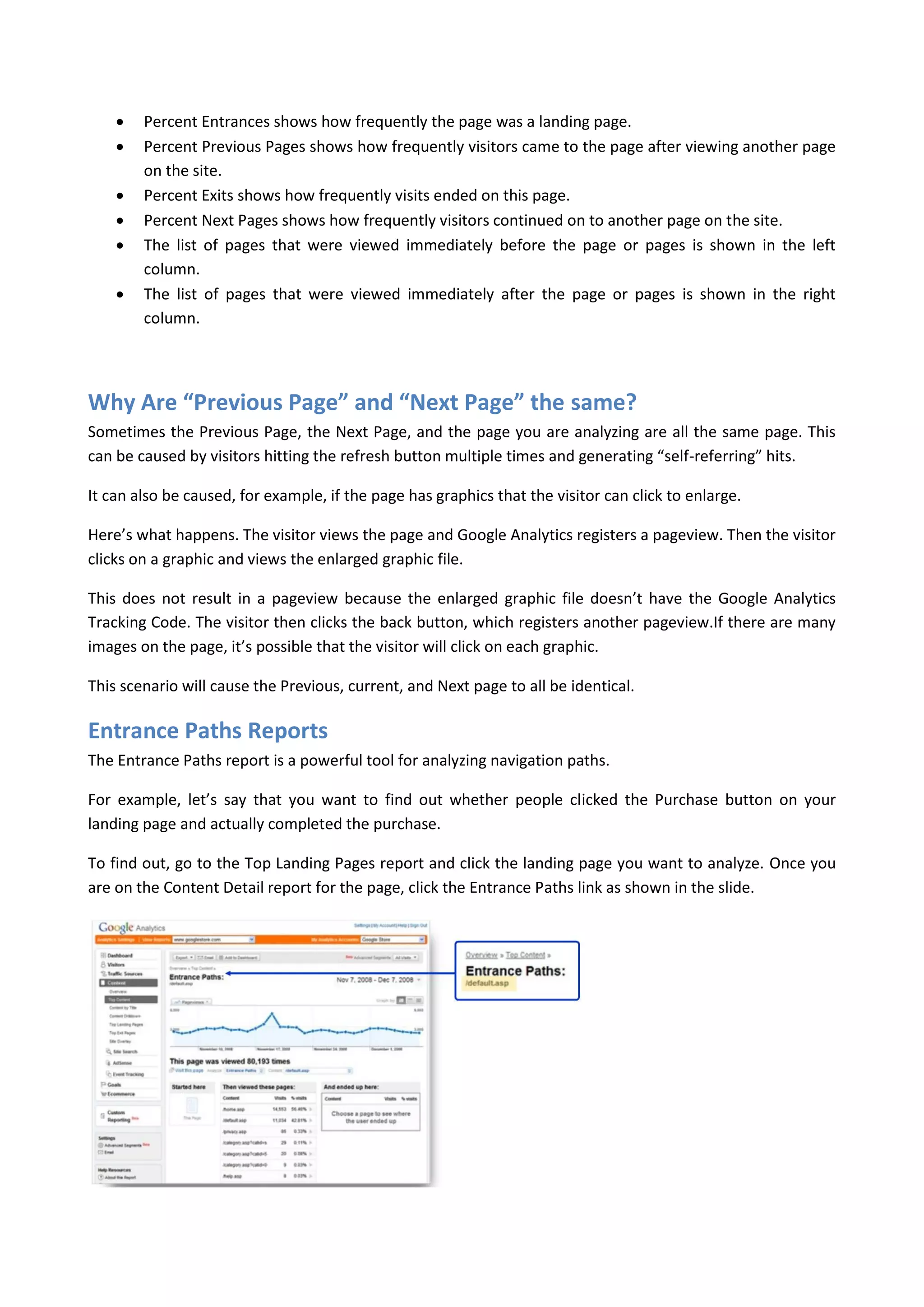    Percent Entrances shows how frequently the page was a landing page.
       Percent Previous Pages shows how frequently visitors came to the page after viewing another page
        on the site.
       Percent Exits shows how frequently visits ended on this page.
       Percent Next Pages shows how frequently visitors continued on to another page on the site.
       The list of pages that were viewed immediately before the page or pages is shown in the left
        column.
       The list of pages that were viewed immediately after the page or pages is shown in the right
        column.




Why Are “Previous Page” and “Next Page” the same?
Sometimes the Previous Page, the Next Page, and the page you are analyzing are all the same page. This
can be caused by visitors hitting the refresh button multiple times and generating “self-referring” hits.

It can also be caused, for example, if the page has graphics that the visitor can click to enlarge.

Here’s what happens. The visitor views the page and Google Analytics registers a pageview. Then the visitor
clicks on a graphic and views the enlarged graphic file.

This does not result in a pageview because the enlarged graphic file doesn’t have the Google Analytics
Tracking Code. The visitor then clicks the back button, which registers another pageview.If there are many
images on the page, it’s possible that the visitor will click on each graphic.

This scenario will cause the Previous, current, and Next page to all be identical.

Entrance Paths Reports
The Entrance Paths report is a powerful tool for analyzing navigation paths.

For example, let’s say that you want to find out whether people clicked the Purchase button on your
landing page and actually completed the purchase.

To find out, go to the Top Landing Pages report and click the landing page you want to analyze. Once you
are on the Content Detail report for the page, click the Entrance Paths link as shown in the slide.
 