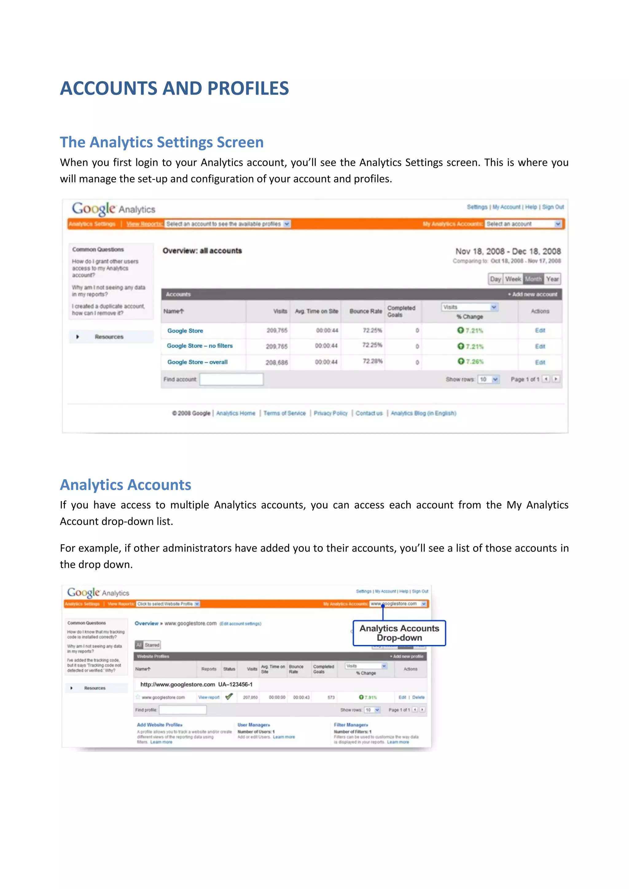 ACCOUNTS AND PROFILES

The Analytics Settings Screen
When you first login to your Analytics account, you’ll see the Analytics Settings screen. This is where you
will manage the set-up and configuration of your account and profiles.




Analytics Accounts
If you have access to multiple Analytics accounts, you can access each account from the My Analytics
Account drop-down list.

For example, if other administrators have added you to their accounts, you’ll see a list of those accounts in
the drop down.
 