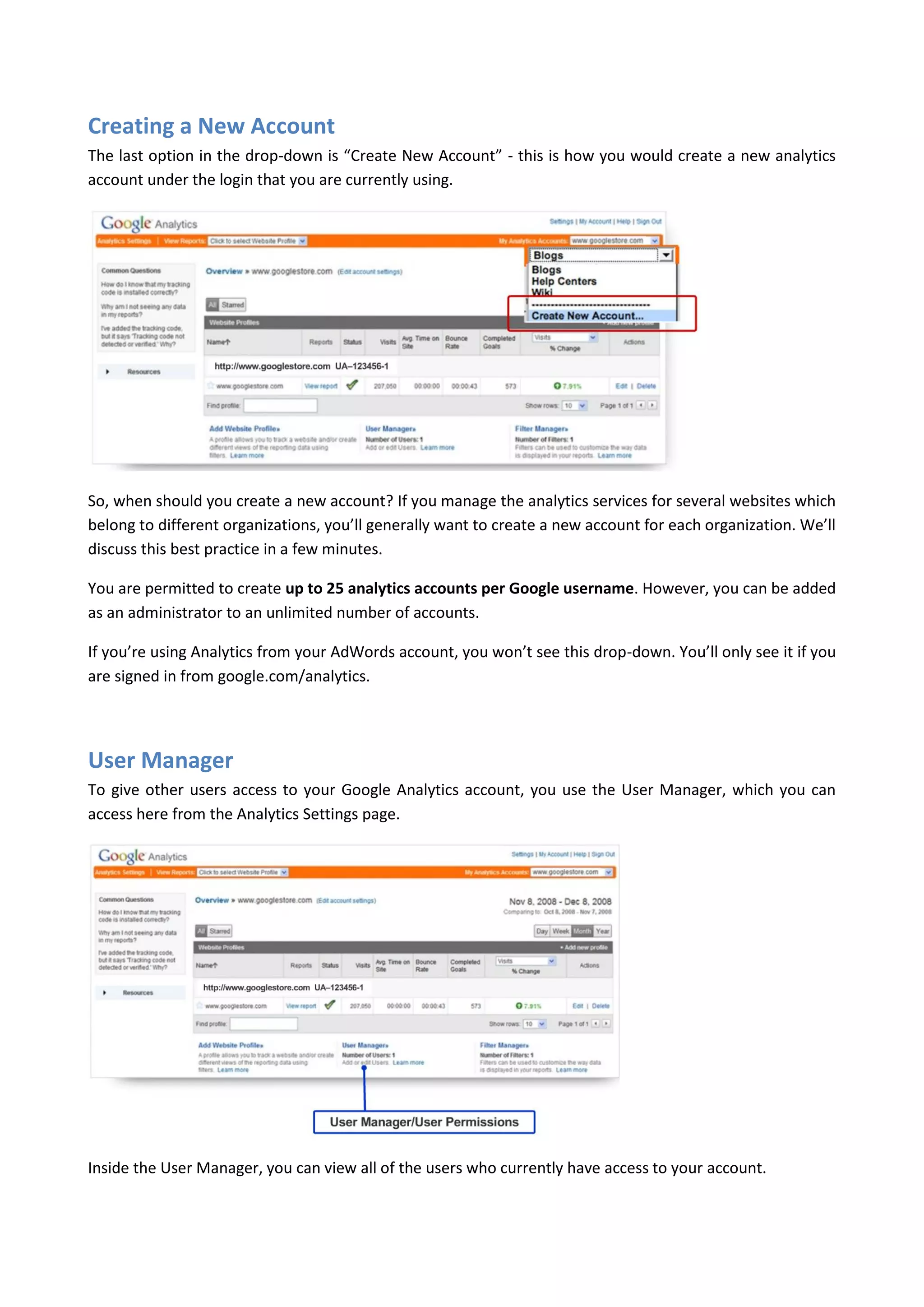 Creating a New Account
The last option in the drop-down is “Create New Account” - this is how you would create a new analytics
account under the login that you are currently using.




So, when should you create a new account? If you manage the analytics services for several websites which
belong to different organizations, you’ll generally want to create a new account for each organization. We’ll
discuss this best practice in a few minutes.

You are permitted to create up to 25 analytics accounts per Google username. However, you can be added
as an administrator to an unlimited number of accounts.

If you’re using Analytics from your AdWords account, you won’t see this drop-down. You’ll only see it if you
are signed in from google.com/analytics.




User Manager
To give other users access to your Google Analytics account, you use the User Manager, which you can
access here from the Analytics Settings page.




Inside the User Manager, you can view all of the users who currently have access to your account.
 