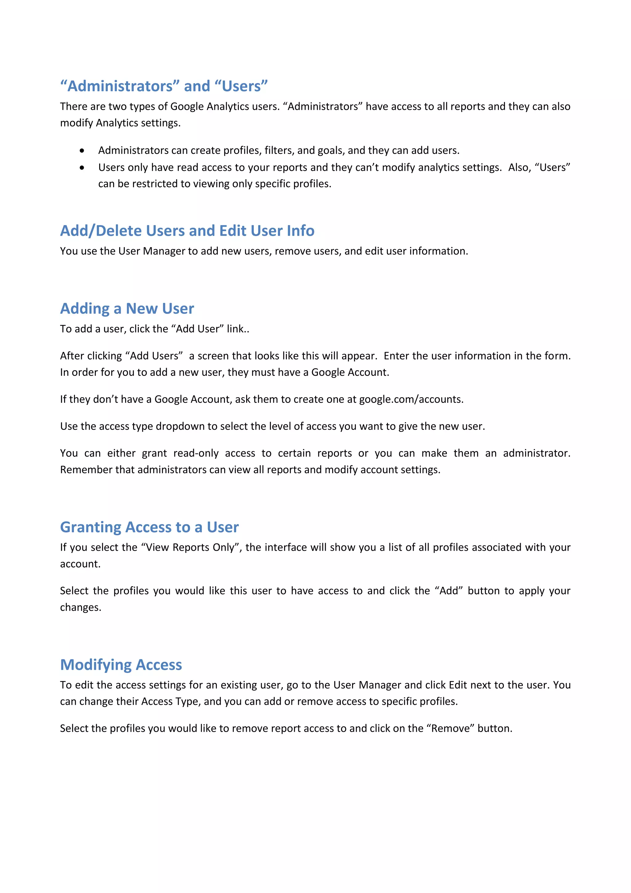“Administrators” and “Users”
There are two types of Google Analytics users. “Administrators” have access to all reports and they can also
modify Analytics settings.

       Administrators can create profiles, filters, and goals, and they can add users.
       Users only have read access to your reports and they can’t modify analytics settings. Also, “Users”
        can be restricted to viewing only specific profiles.



Add/Delete Users and Edit User Info
You use the User Manager to add new users, remove users, and edit user information.




Adding a New User
To add a user, click the “Add User” link..

After clicking “Add Users” a screen that looks like this will appear. Enter the user information in the form.
In order for you to add a new user, they must have a Google Account.

If they don’t have a Google Account, ask them to create one at google.com/accounts.

Use the access type dropdown to select the level of access you want to give the new user.

You can either grant read-only access to certain reports or you can make them an administrator.
Remember that administrators can view all reports and modify account settings.




Granting Access to a User
If you select the “View Reports Only”, the interface will show you a list of all profiles associated with your
account.

Select the profiles you would like this user to have access to and click the “Add” button to apply your
changes.




Modifying Access
To edit the access settings for an existing user, go to the User Manager and click Edit next to the user. You
can change their Access Type, and you can add or remove access to specific profiles.

Select the profiles you would like to remove report access to and click on the “Remove” button.
 