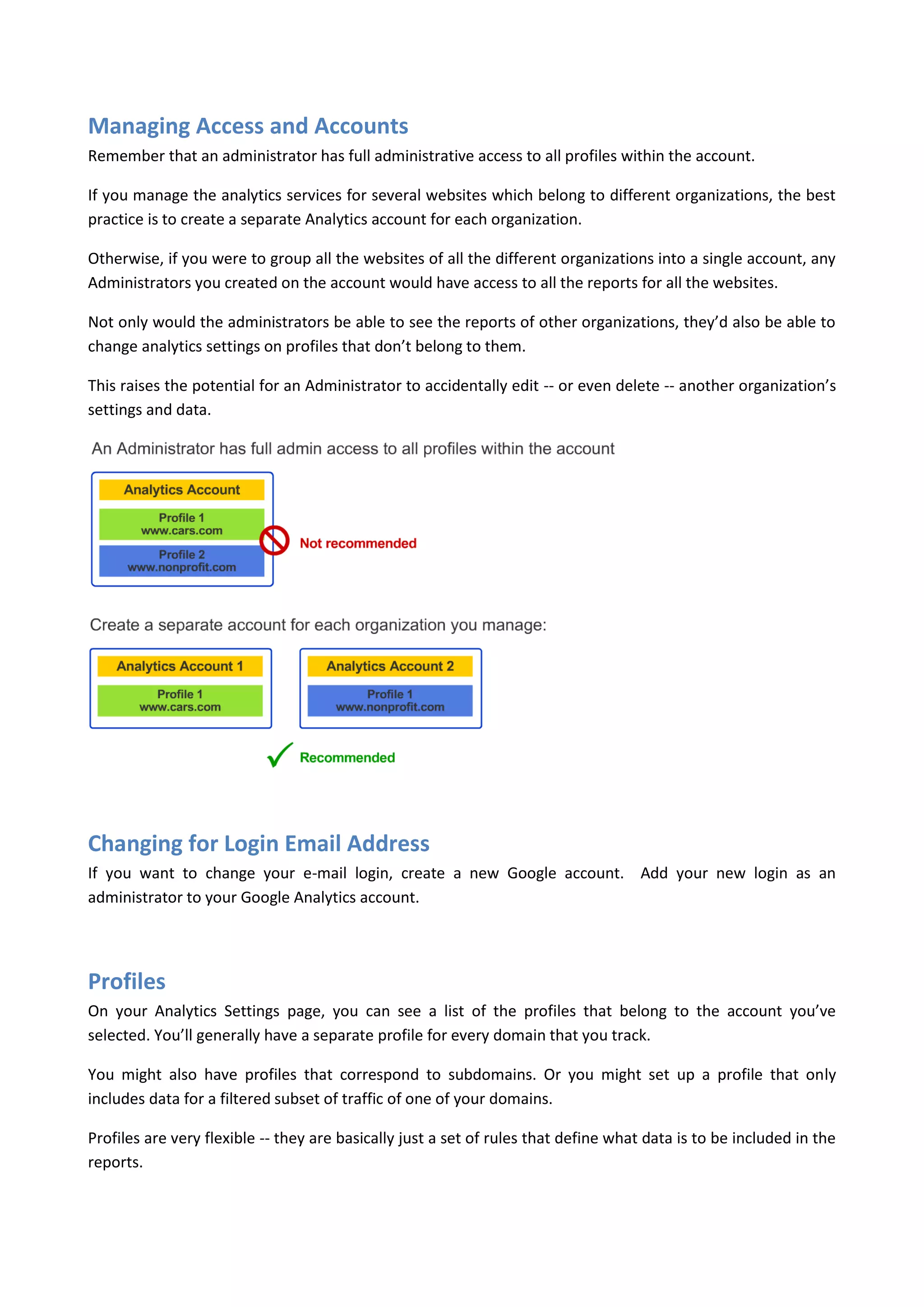 Managing Access and Accounts
Remember that an administrator has full administrative access to all profiles within the account.

If you manage the analytics services for several websites which belong to different organizations, the best
practice is to create a separate Analytics account for each organization.

Otherwise, if you were to group all the websites of all the different organizations into a single account, any
Administrators you created on the account would have access to all the reports for all the websites.

Not only would the administrators be able to see the reports of other organizations, they’d also be able to
change analytics settings on profiles that don’t belong to them.

This raises the potential for an Administrator to accidentally edit -- or even delete -- another organization’s
settings and data.




Changing for Login Email Address
If you want to change your e-mail login, create a new Google account. Add your new login as an
administrator to your Google Analytics account.




Profiles
On your Analytics Settings page, you can see a list of the profiles that belong to the account you’ve
selected. You’ll generally have a separate profile for every domain that you track.

You might also have profiles that correspond to subdomains. Or you might set up a profile that only
includes data for a filtered subset of traffic of one of your domains.

Profiles are very flexible -- they are basically just a set of rules that define what data is to be included in the
reports.
 