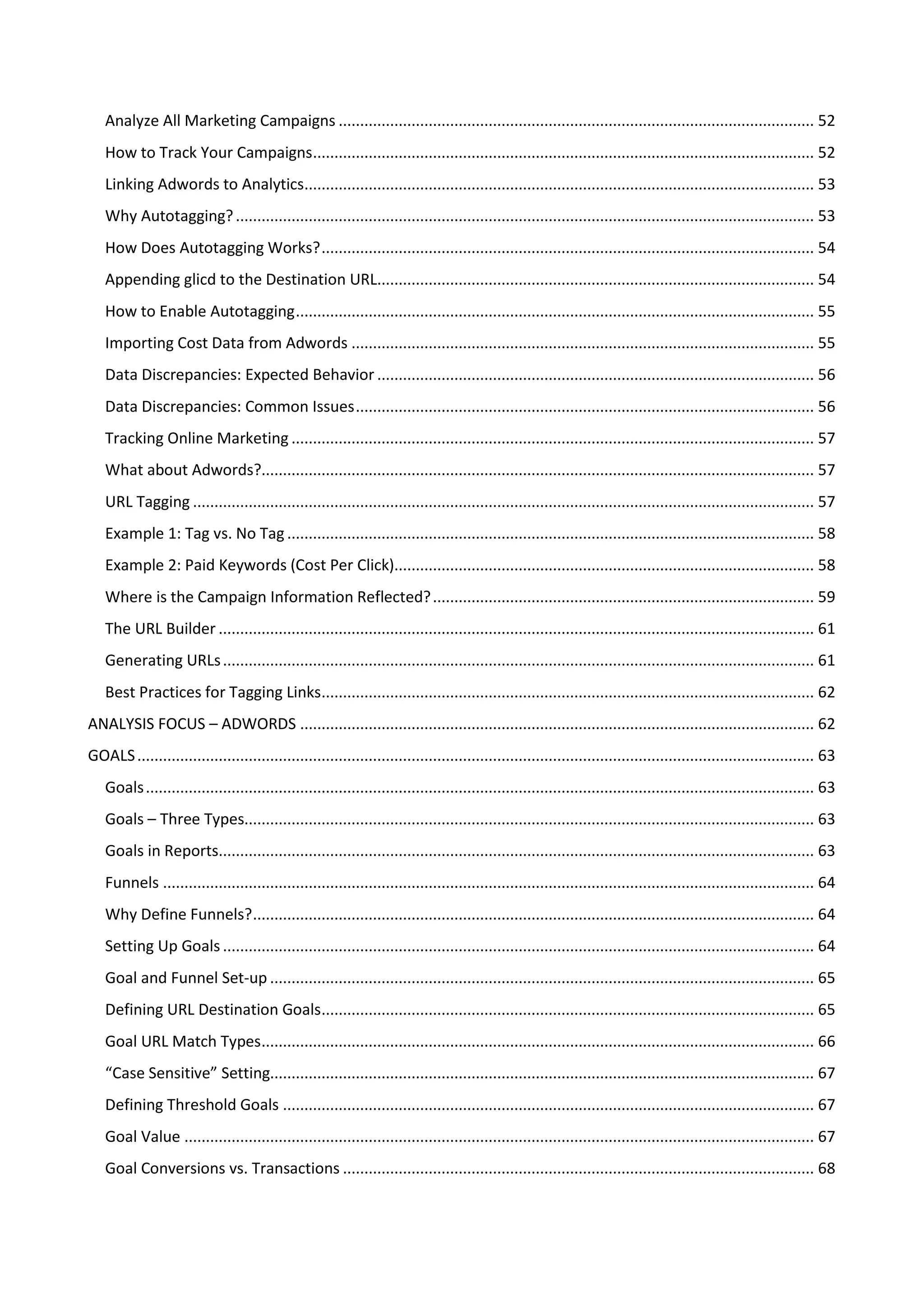 Analyze All Marketing Campaigns ............................................................................................................... 52
   How to Track Your Campaigns..................................................................................................................... 52
   Linking Adwords to Analytics....................................................................................................................... 53
   Why Autotagging? ....................................................................................................................................... 53
   How Does Autotagging Works? ................................................................................................................... 54
   Appending glicd to the Destination URL...................................................................................................... 54
   How to Enable Autotagging ......................................................................................................................... 55
   Importing Cost Data from Adwords ............................................................................................................ 55
   Data Discrepancies: Expected Behavior ...................................................................................................... 56
   Data Discrepancies: Common Issues ........................................................................................................... 56
   Tracking Online Marketing .......................................................................................................................... 57
   What about Adwords?................................................................................................................................. 57
   URL Tagging ................................................................................................................................................. 57
   Example 1: Tag vs. No Tag ........................................................................................................................... 58
   Example 2: Paid Keywords (Cost Per Click).................................................................................................. 58
   Where is the Campaign Information Reflected? ......................................................................................... 59
   The URL Builder ........................................................................................................................................... 61
   Generating URLs .......................................................................................................................................... 61
   Best Practices for Tagging Links................................................................................................................... 62
ANALYSIS FOCUS – ADWORDS ........................................................................................................................ 62
GOALS .............................................................................................................................................................. 63
   Goals ............................................................................................................................................................ 63
   Goals – Three Types..................................................................................................................................... 63
   Goals in Reports........................................................................................................................................... 63
   Funnels ........................................................................................................................................................ 64
   Why Define Funnels? ................................................................................................................................... 64
   Setting Up Goals .......................................................................................................................................... 64
   Goal and Funnel Set-up ............................................................................................................................... 65
   Defining URL Destination Goals................................................................................................................... 65
   Goal URL Match Types................................................................................................................................. 66
   “Case Sensitive” Setting............................................................................................................................... 67
   Defining Threshold Goals ............................................................................................................................ 67
   Goal Value ................................................................................................................................................... 67
   Goal Conversions vs. Transactions .............................................................................................................. 68
 
