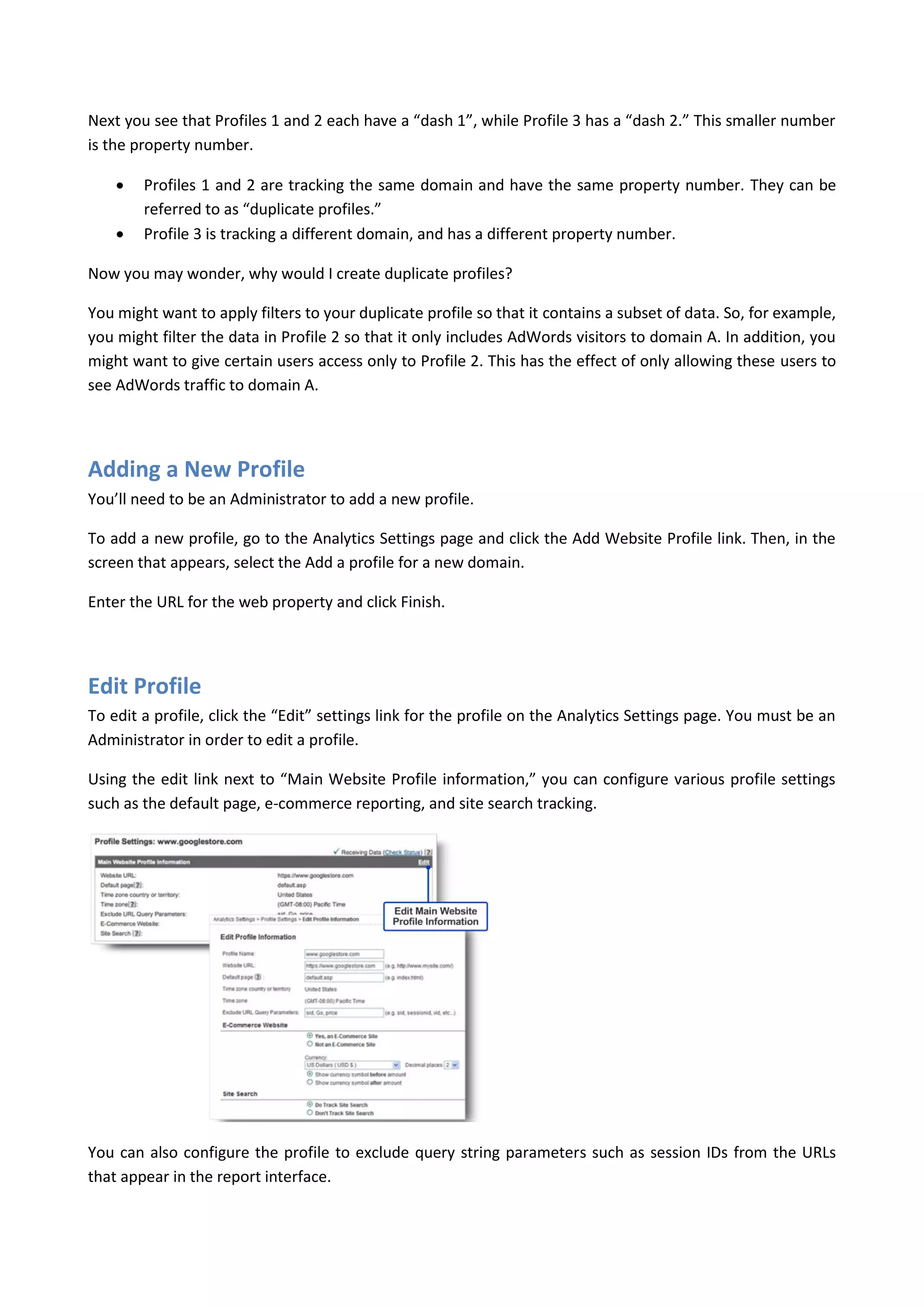 Next you see that Profiles 1 and 2 each have a “dash 1”, while Profile 3 has a “dash 2.” This smaller number
is the property number.

       Profiles 1 and 2 are tracking the same domain and have the same property number. They can be
        referred to as “duplicate profiles.”
       Profile 3 is tracking a different domain, and has a different property number.

Now you may wonder, why would I create duplicate profiles?

You might want to apply filters to your duplicate profile so that it contains a subset of data. So, for example,
you might filter the data in Profile 2 so that it only includes AdWords visitors to domain A. In addition, you
might want to give certain users access only to Profile 2. This has the effect of only allowing these users to
see AdWords traffic to domain A.




Adding a New Profile
You’ll need to be an Administrator to add a new profile.

To add a new profile, go to the Analytics Settings page and click the Add Website Profile link. Then, in the
screen that appears, select the Add a profile for a new domain.

Enter the URL for the web property and click Finish.




Edit Profile
To edit a profile, click the “Edit” settings link for the profile on the Analytics Settings page. You must be an
Administrator in order to edit a profile.

Using the edit link next to “Main Website Profile information,” you can configure various profile settings
such as the default page, e-commerce reporting, and site search tracking.




You can also configure the profile to exclude query string parameters such as session IDs from the URLs
that appear in the report interface.
 