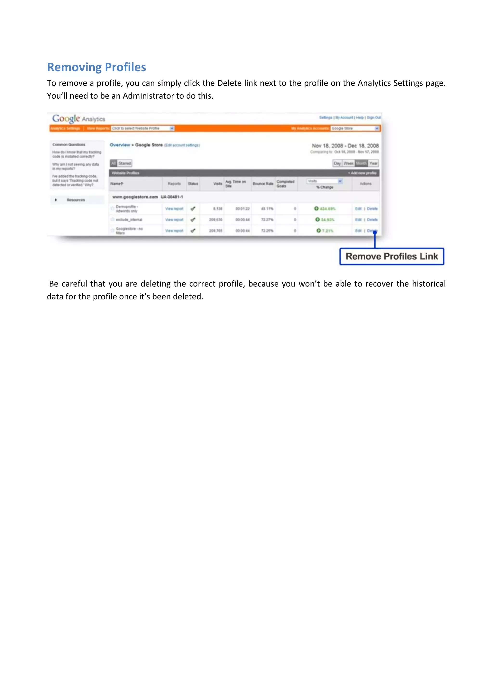 Removing Profiles
To remove a profile, you can simply click the Delete link next to the profile on the Analytics Settings page.
You’ll need to be an Administrator to do this.




Be careful that you are deleting the correct profile, because you won’t be able to recover the historical
data for the profile once it’s been deleted.
 