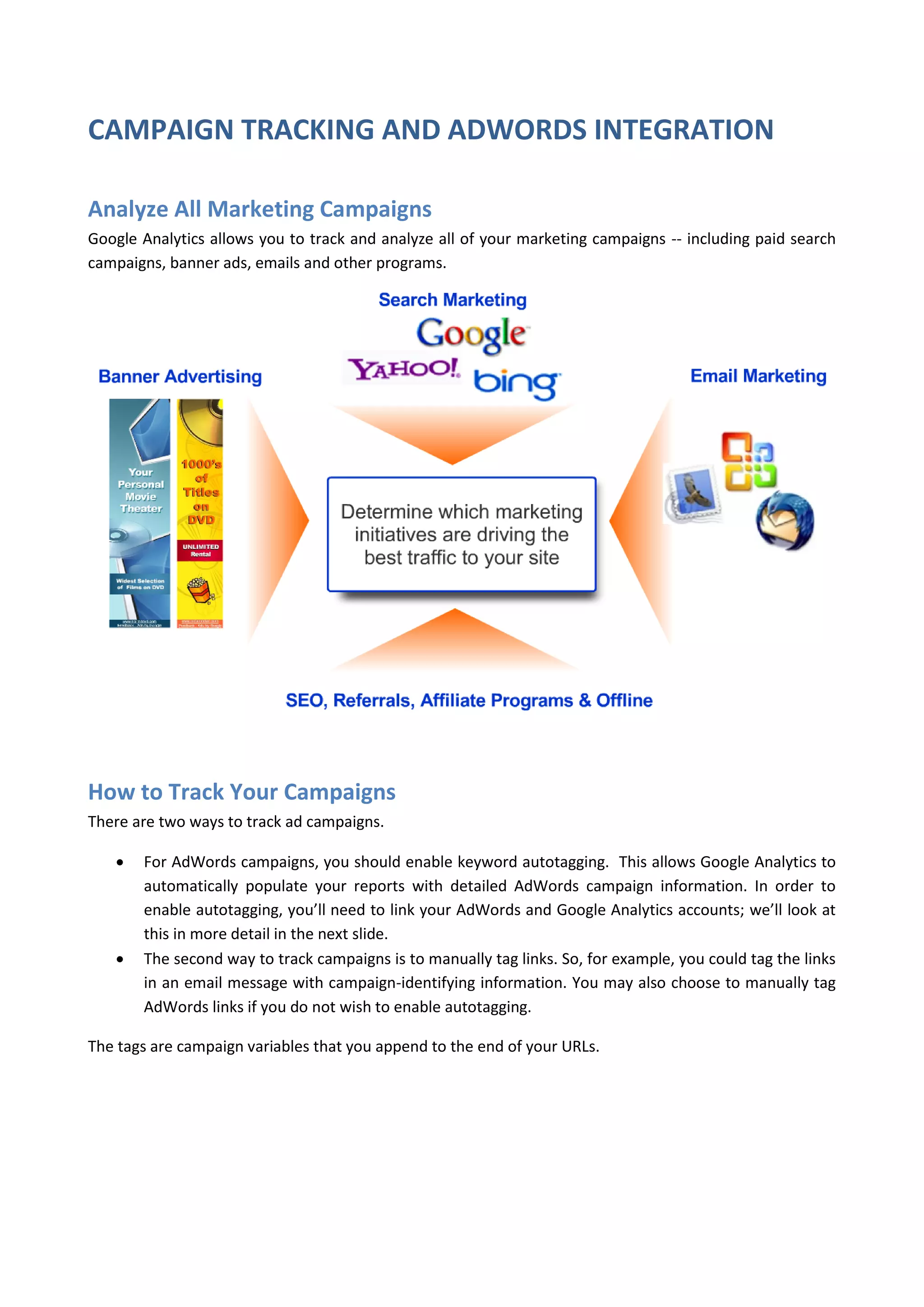 CAMPAIGN TRACKING AND ADWORDS INTEGRATION

Analyze All Marketing Campaigns
Google Analytics allows you to track and analyze all of your marketing campaigns -- including paid search
campaigns, banner ads, emails and other programs.




How to Track Your Campaigns
There are two ways to track ad campaigns.

      For AdWords campaigns, you should enable keyword autotagging. This allows Google Analytics to
       automatically populate your reports with detailed AdWords campaign information. In order to
       enable autotagging, you’ll need to link your AdWords and Google Analytics accounts; we’ll look at
       this in more detail in the next slide.
      The second way to track campaigns is to manually tag links. So, for example, you could tag the links
       in an email message with campaign-identifying information. You may also choose to manually tag
       AdWords links if you do not wish to enable autotagging.

The tags are campaign variables that you append to the end of your URLs.
 
