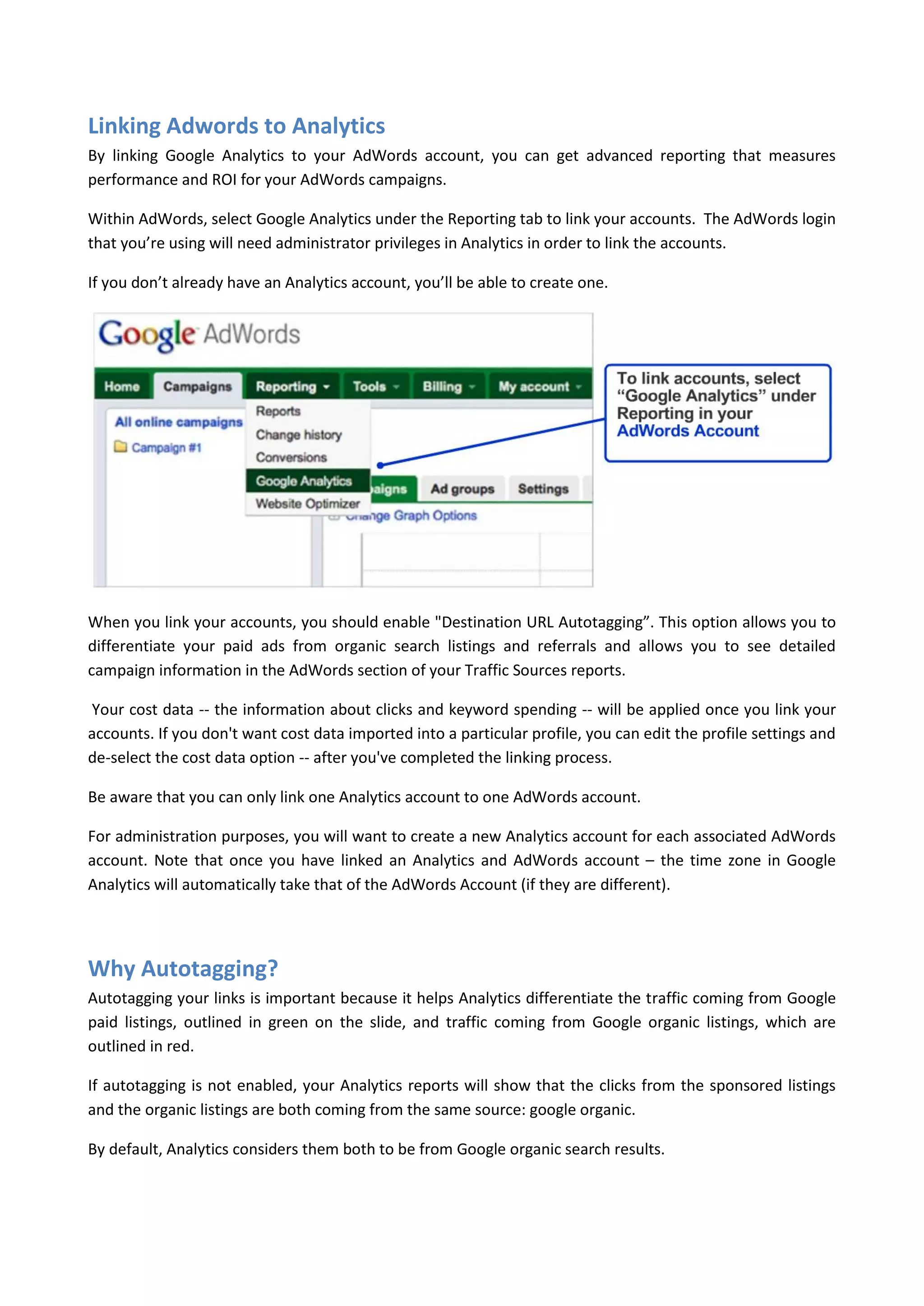 Linking Adwords to Analytics
By linking Google Analytics to your AdWords account, you can get advanced reporting that measures
performance and ROI for your AdWords campaigns.

Within AdWords, select Google Analytics under the Reporting tab to link your accounts. The AdWords login
that you’re using will need administrator privileges in Analytics in order to link the accounts.

If you don’t already have an Analytics account, you’ll be able to create one.




When you link your accounts, you should enable "Destination URL Autotagging”. This option allows you to
differentiate your paid ads from organic search listings and referrals and allows you to see detailed
campaign information in the AdWords section of your Traffic Sources reports.

Your cost data -- the information about clicks and keyword spending -- will be applied once you link your
accounts. If you don't want cost data imported into a particular profile, you can edit the profile settings and
de-select the cost data option -- after you've completed the linking process.

Be aware that you can only link one Analytics account to one AdWords account.

For administration purposes, you will want to create a new Analytics account for each associated AdWords
account. Note that once you have linked an Analytics and AdWords account – the time zone in Google
Analytics will automatically take that of the AdWords Account (if they are different).




Why Autotagging?
Autotagging your links is important because it helps Analytics differentiate the traffic coming from Google
paid listings, outlined in green on the slide, and traffic coming from Google organic listings, which are
outlined in red.

If autotagging is not enabled, your Analytics reports will show that the clicks from the sponsored listings
and the organic listings are both coming from the same source: google organic.

By default, Analytics considers them both to be from Google organic search results.
 