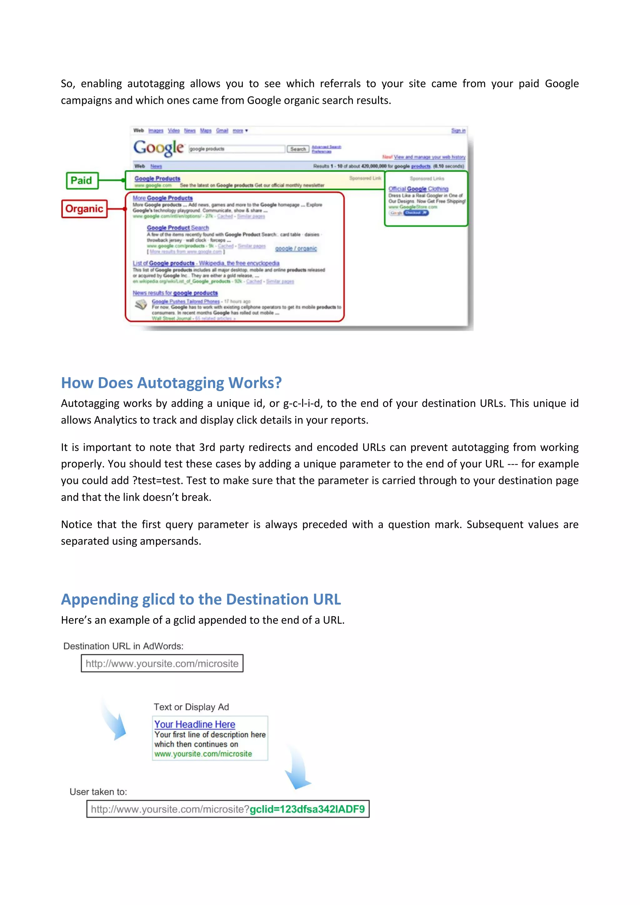 So, enabling autotagging allows you to see which referrals to your site came from your paid Google
campaigns and which ones came from Google organic search results.




How Does Autotagging Works?
Autotagging works by adding a unique id, or g-c-l-i-d, to the end of your destination URLs. This unique id
allows Analytics to track and display click details in your reports.

It is important to note that 3rd party redirects and encoded URLs can prevent autotagging from working
properly. You should test these cases by adding a unique parameter to the end of your URL --- for example
you could add ?test=test. Test to make sure that the parameter is carried through to your destination page
and that the link doesn’t break.

Notice that the first query parameter is always preceded with a question mark. Subsequent values are
separated using ampersands.




Appending glicd to the Destination URL
Here’s an example of a gclid appended to the end of a URL.
 