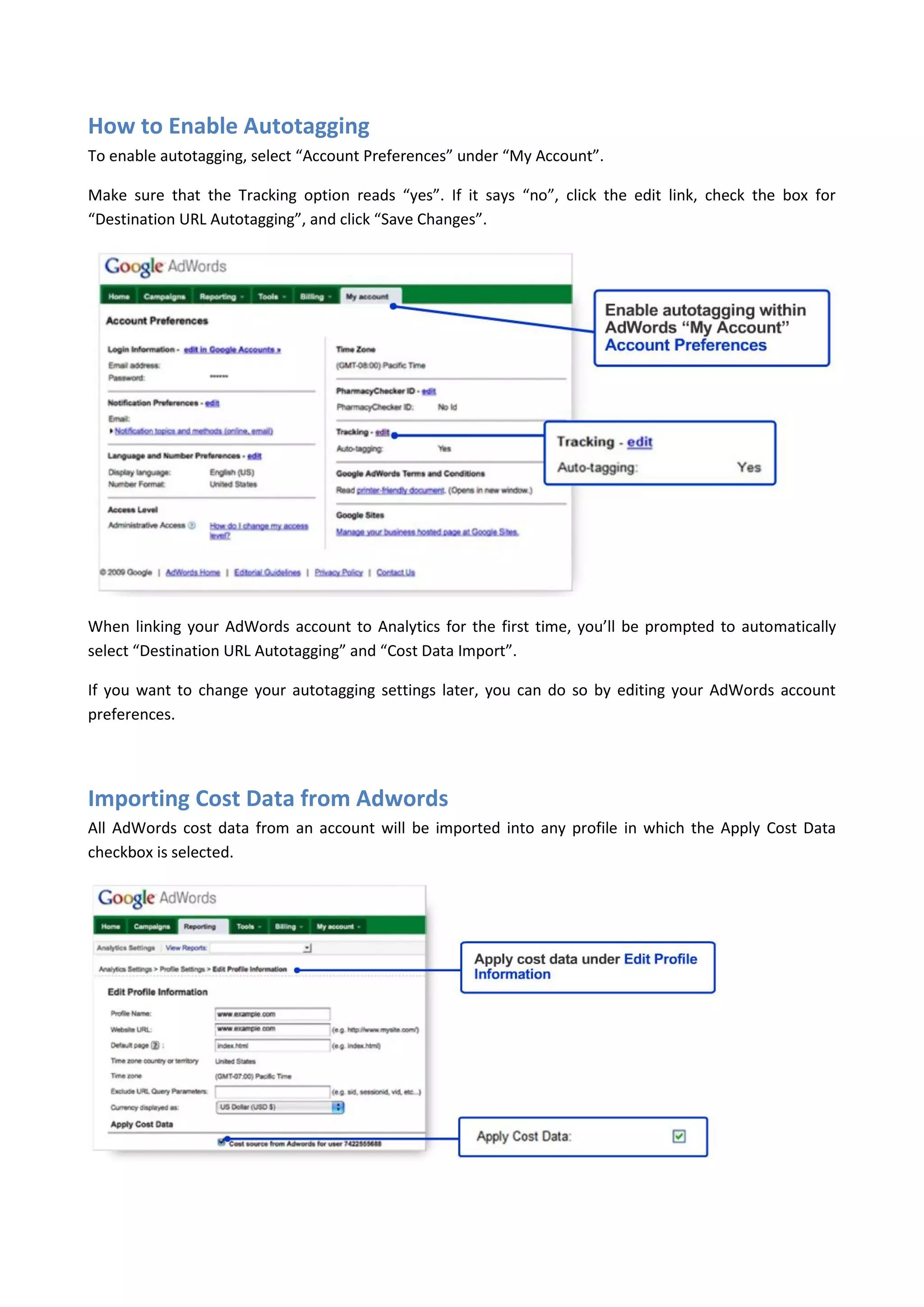 How to Enable Autotagging
To enable autotagging, select “Account Preferences” under “My Account”.

Make sure that the Tracking option reads “yes”. If it says “no”, click the edit link, check the box for
“Destination URL Autotagging”, and click “Save Changes”.




When linking your AdWords account to Analytics for the first time, you’ll be prompted to automatically
select “Destination URL Autotagging” and “Cost Data Import”.

If you want to change your autotagging settings later, you can do so by editing your AdWords account
preferences.




Importing Cost Data from Adwords
All AdWords cost data from an account will be imported into any profile in which the Apply Cost Data
checkbox is selected.
 