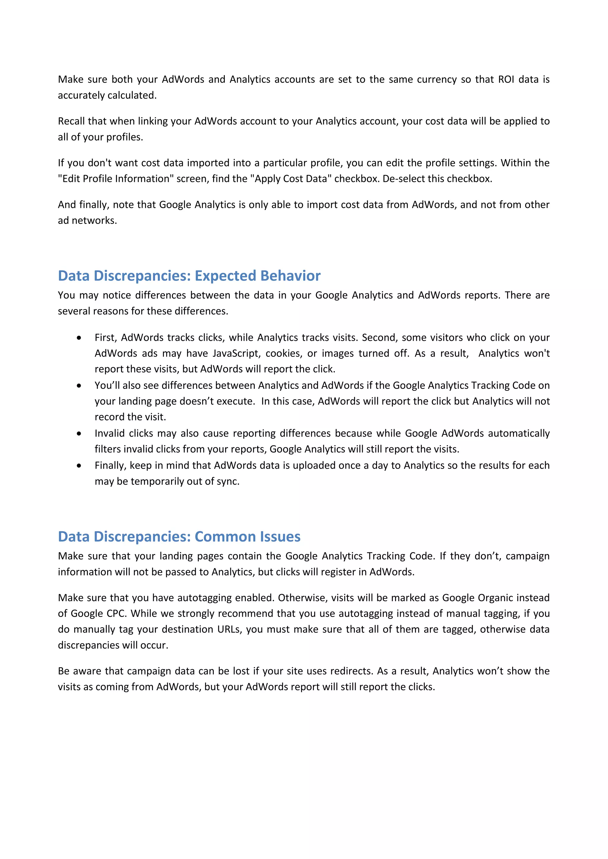 Make sure both your AdWords and Analytics accounts are set to the same currency so that ROI data is
accurately calculated.

Recall that when linking your AdWords account to your Analytics account, your cost data will be applied to
all of your profiles.

If you don't want cost data imported into a particular profile, you can edit the profile settings. Within the
"Edit Profile Information" screen, find the "Apply Cost Data" checkbox. De-select this checkbox.

And finally, note that Google Analytics is only able to import cost data from AdWords, and not from other
ad networks.




Data Discrepancies: Expected Behavior
You may notice differences between the data in your Google Analytics and AdWords reports. There are
several reasons for these differences.

       First, AdWords tracks clicks, while Analytics tracks visits. Second, some visitors who click on your
        AdWords ads may have JavaScript, cookies, or images turned off. As a result, Analytics won't
        report these visits, but AdWords will report the click.
       You’ll also see differences between Analytics and AdWords if the Google Analytics Tracking Code on
        your landing page doesn’t execute. In this case, AdWords will report the click but Analytics will not
        record the visit.
       Invalid clicks may also cause reporting differences because while Google AdWords automatically
        filters invalid clicks from your reports, Google Analytics will still report the visits.
       Finally, keep in mind that AdWords data is uploaded once a day to Analytics so the results for each
        may be temporarily out of sync.




Data Discrepancies: Common Issues
Make sure that your landing pages contain the Google Analytics Tracking Code. If they don’t, campaign
information will not be passed to Analytics, but clicks will register in AdWords.

Make sure that you have autotagging enabled. Otherwise, visits will be marked as Google Organic instead
of Google CPC. While we strongly recommend that you use autotagging instead of manual tagging, if you
do manually tag your destination URLs, you must make sure that all of them are tagged, otherwise data
discrepancies will occur.

Be aware that campaign data can be lost if your site uses redirects. As a result, Analytics won’t show the
visits as coming from AdWords, but your AdWords report will still report the clicks.
 