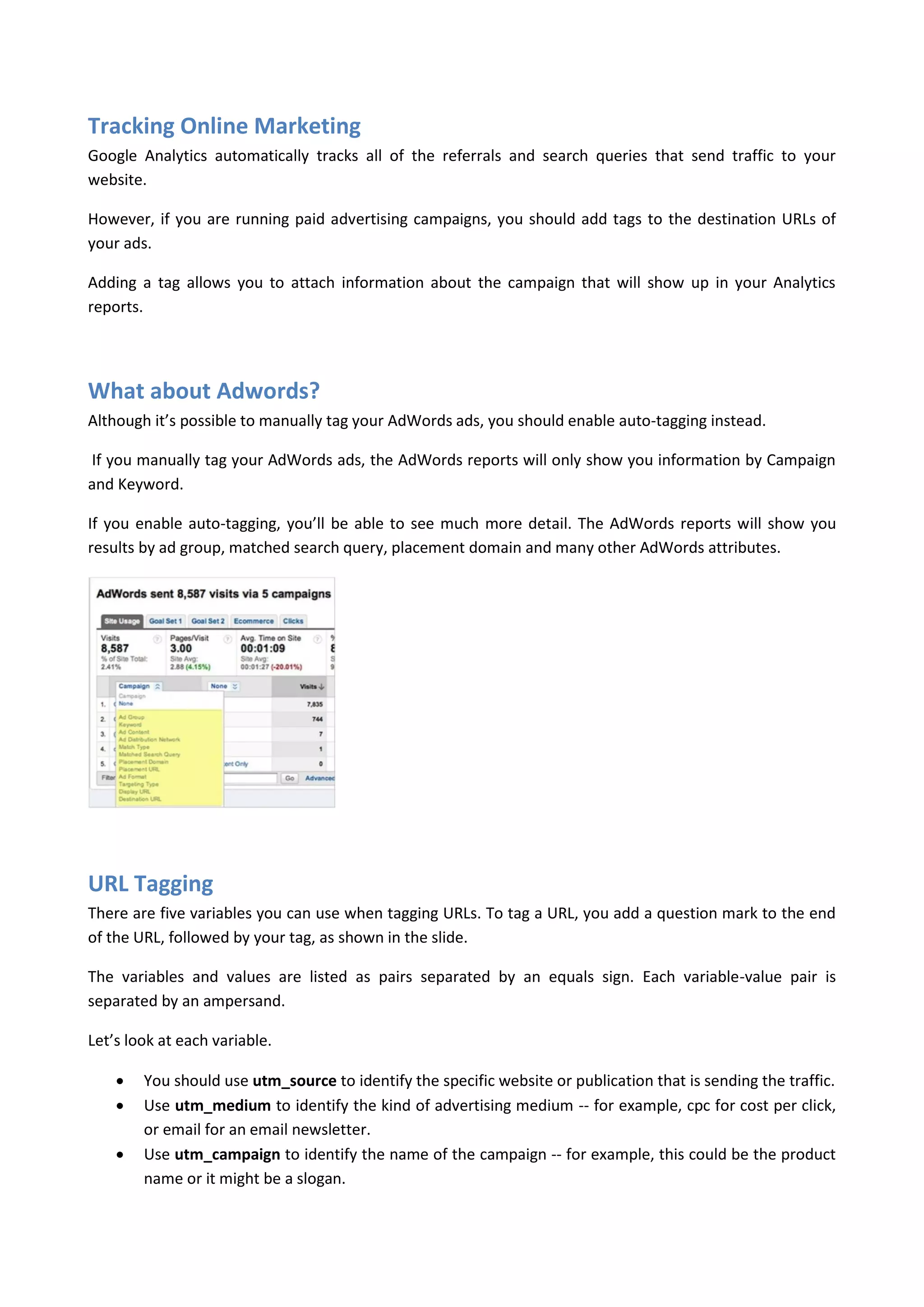 Tracking Online Marketing
Google Analytics automatically tracks all of the referrals and search queries that send traffic to your
website.

However, if you are running paid advertising campaigns, you should add tags to the destination URLs of
your ads.

Adding a tag allows you to attach information about the campaign that will show up in your Analytics
reports.




What about Adwords?
Although it’s possible to manually tag your AdWords ads, you should enable auto-tagging instead.

If you manually tag your AdWords ads, the AdWords reports will only show you information by Campaign
and Keyword.

If you enable auto-tagging, you’ll be able to see much more detail. The AdWords reports will show you
results by ad group, matched search query, placement domain and many other AdWords attributes.




URL Tagging
There are five variables you can use when tagging URLs. To tag a URL, you add a question mark to the end
of the URL, followed by your tag, as shown in the slide.

The variables and values are listed as pairs separated by an equals sign. Each variable-value pair is
separated by an ampersand.

Let’s look at each variable.

       You should use utm_source to identify the specific website or publication that is sending the traffic.
       Use utm_medium to identify the kind of advertising medium -- for example, cpc for cost per click,
        or email for an email newsletter.
       Use utm_campaign to identify the name of the campaign -- for example, this could be the product
        name or it might be a slogan.
 