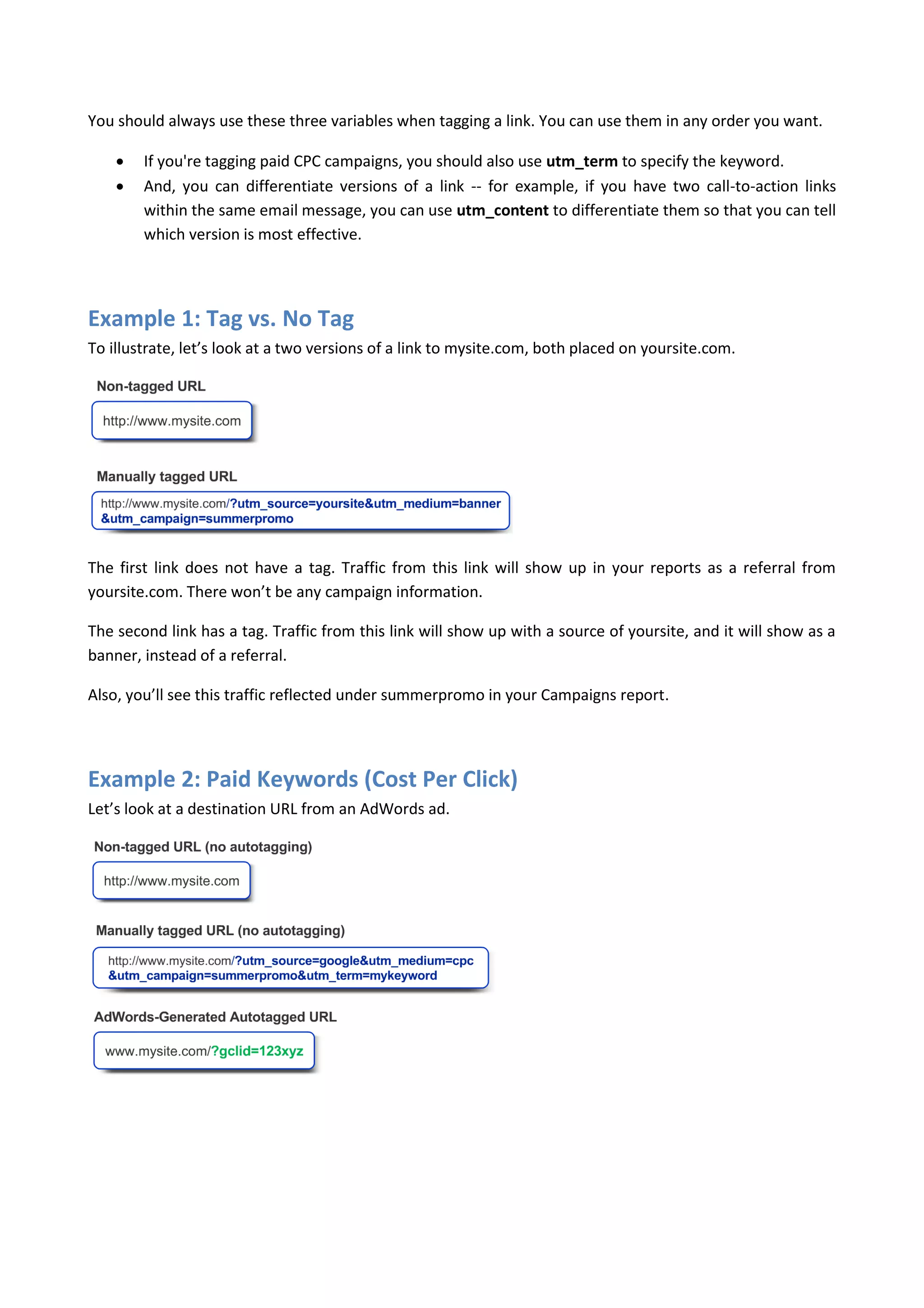 You should always use these three variables when tagging a link. You can use them in any order you want.

       If you're tagging paid CPC campaigns, you should also use utm_term to specify the keyword.
       And, you can differentiate versions of a link -- for example, if you have two call-to-action links
        within the same email message, you can use utm_content to differentiate them so that you can tell
        which version is most effective.




Example 1: Tag vs. No Tag
To illustrate, let’s look at a two versions of a link to mysite.com, both placed on yoursite.com.




The first link does not have a tag. Traffic from this link will show up in your reports as a referral from
yoursite.com. There won’t be any campaign information.

The second link has a tag. Traffic from this link will show up with a source of yoursite, and it will show as a
banner, instead of a referral.

Also, you’ll see this traffic reflected under summerpromo in your Campaigns report.




Example 2: Paid Keywords (Cost Per Click)
Let’s look at a destination URL from an AdWords ad.
 