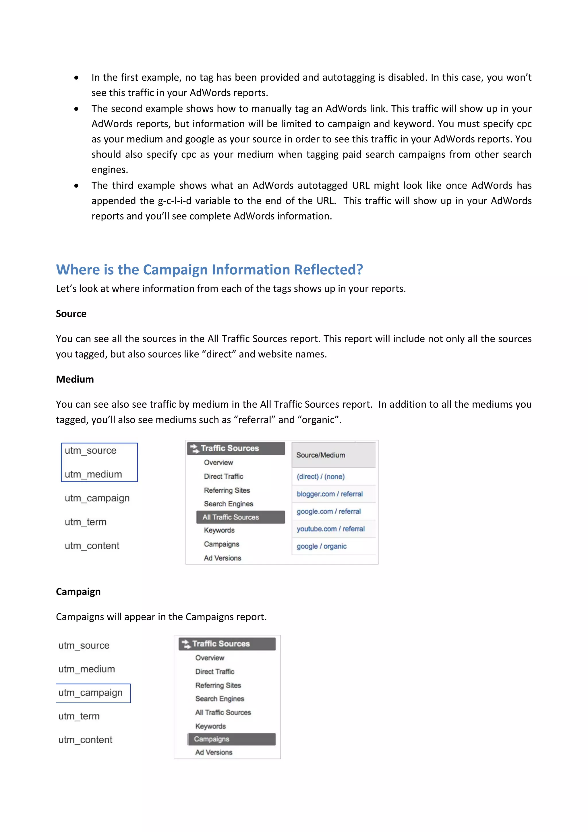     In the first example, no tag has been provided and autotagging is disabled. In this case, you won’t
         see this traffic in your AdWords reports.
        The second example shows how to manually tag an AdWords link. This traffic will show up in your
         AdWords reports, but information will be limited to campaign and keyword. You must specify cpc
         as your medium and google as your source in order to see this traffic in your AdWords reports. You
         should also specify cpc as your medium when tagging paid search campaigns from other search
         engines.
        The third example shows what an AdWords autotagged URL might look like once AdWords has
         appended the g-c-l-i-d variable to the end of the URL. This traffic will show up in your AdWords
         reports and you’ll see complete AdWords information.




Where is the Campaign Information Reflected?
Let’s look at where information from each of the tags shows up in your reports.

Source

You can see all the sources in the All Traffic Sources report. This report will include not only all the sources
you tagged, but also sources like “direct” and website names.

Medium

You can see also see traffic by medium in the All Traffic Sources report. In addition to all the mediums you
tagged, you’ll also see mediums such as “referral” and “organic”.




Campaign

Campaigns will appear in the Campaigns report.
 