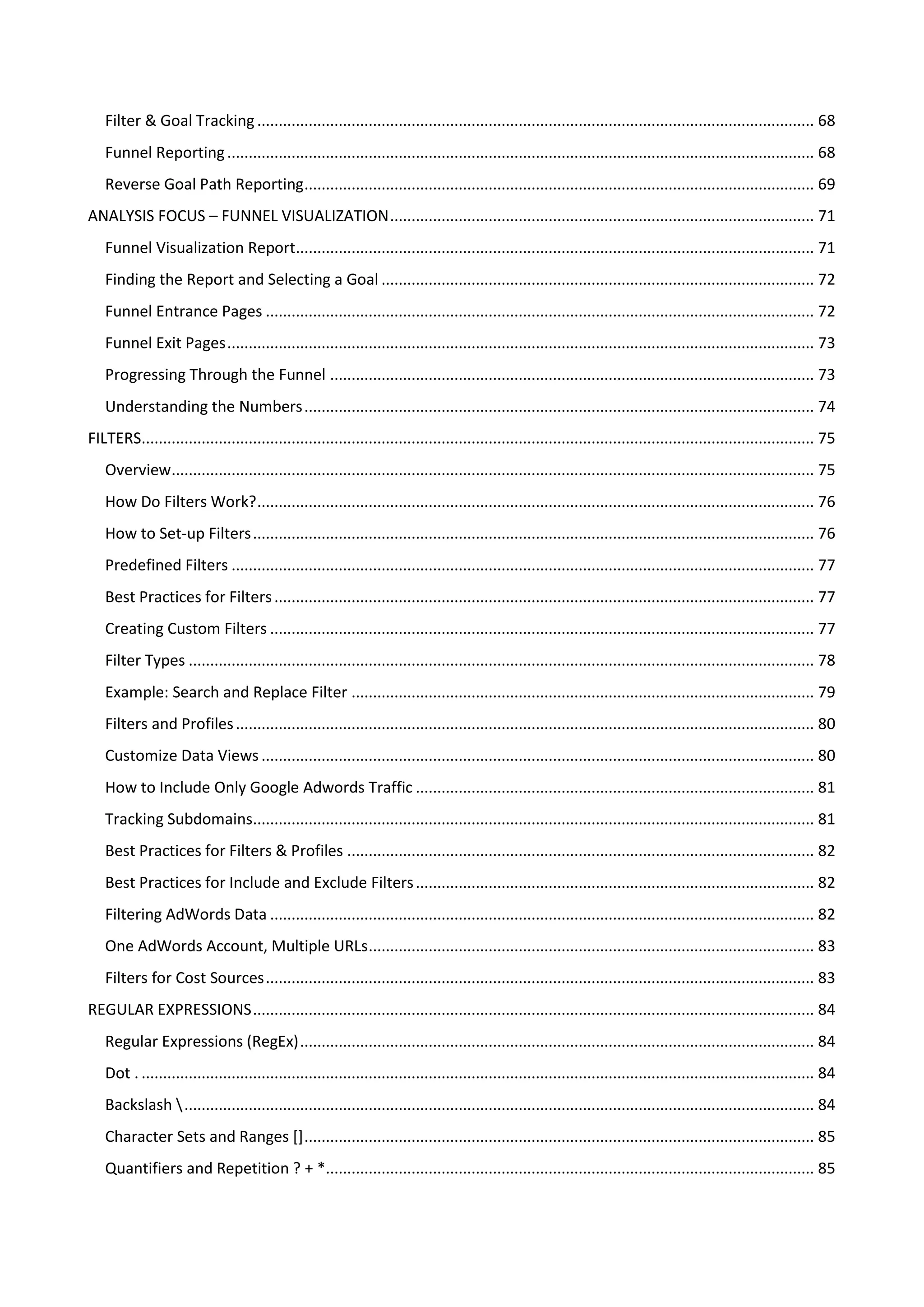 Filter & Goal Tracking .................................................................................................................................. 68
   Funnel Reporting ......................................................................................................................................... 68
   Reverse Goal Path Reporting ....................................................................................................................... 69
ANALYSIS FOCUS – FUNNEL VISUALIZATION ................................................................................................... 71
   Funnel Visualization Report......................................................................................................................... 71
   Finding the Report and Selecting a Goal ..................................................................................................... 72
   Funnel Entrance Pages ................................................................................................................................ 72
   Funnel Exit Pages ......................................................................................................................................... 73
   Progressing Through the Funnel ................................................................................................................. 73
   Understanding the Numbers ....................................................................................................................... 74
FILTERS............................................................................................................................................................. 75
   Overview...................................................................................................................................................... 75
   How Do Filters Work? .................................................................................................................................. 76
   How to Set-up Filters ................................................................................................................................... 76
   Predefined Filters ........................................................................................................................................ 77
   Best Practices for Filters .............................................................................................................................. 77
   Creating Custom Filters ............................................................................................................................... 77
   Filter Types .................................................................................................................................................. 78
   Example: Search and Replace Filter ............................................................................................................ 79
   Filters and Profiles ....................................................................................................................................... 80
   Customize Data Views ................................................................................................................................. 80
   How to Include Only Google Adwords Traffic ............................................................................................. 81
   Tracking Subdomains................................................................................................................................... 81
   Best Practices for Filters & Profiles ............................................................................................................. 82
   Best Practices for Include and Exclude Filters ............................................................................................. 82
   Filtering AdWords Data ............................................................................................................................... 82
   One AdWords Account, Multiple URLs ........................................................................................................ 83
   Filters for Cost Sources ................................................................................................................................ 83
REGULAR EXPRESSIONS ................................................................................................................................... 84
   Regular Expressions (RegEx) ........................................................................................................................ 84
   Dot . ............................................................................................................................................................. 84
   Backslash  ................................................................................................................................................... 84
   Character Sets and Ranges [] ....................................................................................................................... 85
   Quantifiers and Repetition ? + *.................................................................................................................. 85
 
