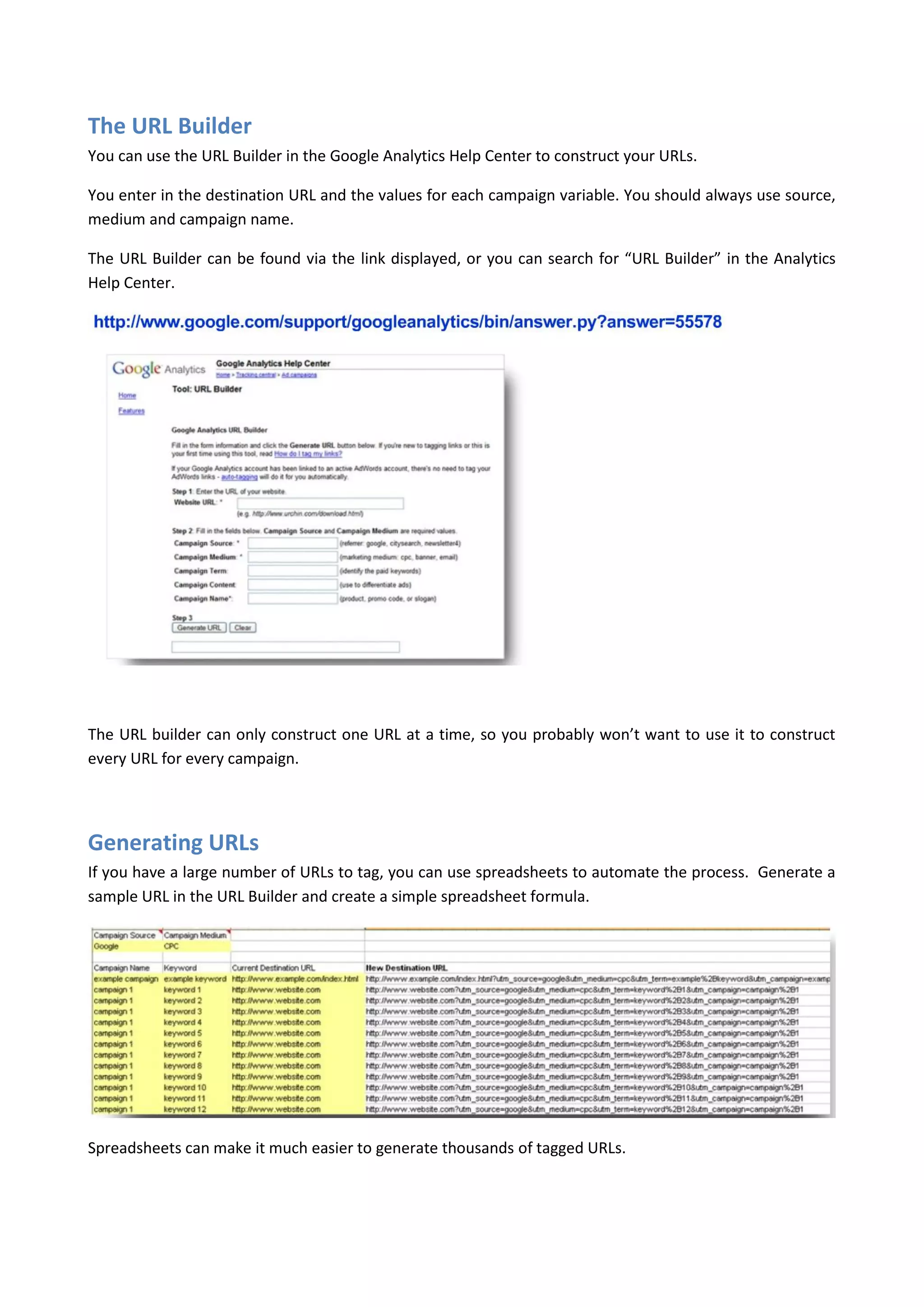 The URL Builder
You can use the URL Builder in the Google Analytics Help Center to construct your URLs.

You enter in the destination URL and the values for each campaign variable. You should always use source,
medium and campaign name.

The URL Builder can be found via the link displayed, or you can search for “URL Builder” in the Analytics
Help Center.




The URL builder can only construct one URL at a time, so you probably won’t want to use it to construct
every URL for every campaign.




Generating URLs
If you have a large number of URLs to tag, you can use spreadsheets to automate the process. Generate a
sample URL in the URL Builder and create a simple spreadsheet formula.




Spreadsheets can make it much easier to generate thousands of tagged URLs.
 