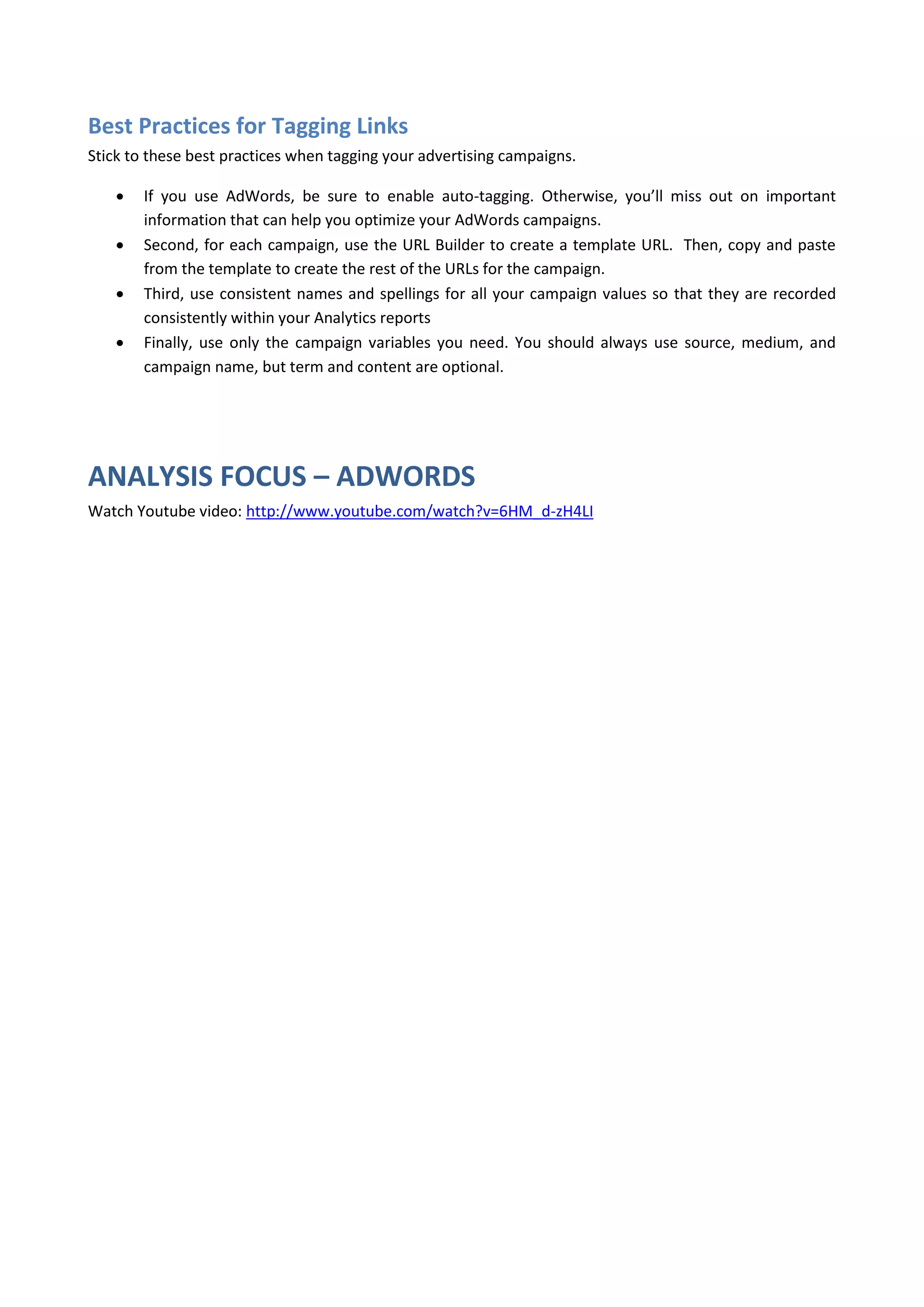 Best Practices for Tagging Links
Stick to these best practices when tagging your advertising campaigns.

       If you use AdWords, be sure to enable auto-tagging. Otherwise, you’ll miss out on important
        information that can help you optimize your AdWords campaigns.
       Second, for each campaign, use the URL Builder to create a template URL. Then, copy and paste
        from the template to create the rest of the URLs for the campaign.
       Third, use consistent names and spellings for all your campaign values so that they are recorded
        consistently within your Analytics reports
       Finally, use only the campaign variables you need. You should always use source, medium, and
        campaign name, but term and content are optional.




ANALYSIS FOCUS – ADWORDS
Watch Youtube video: http://www.youtube.com/watch?v=6HM_d-zH4LI
 