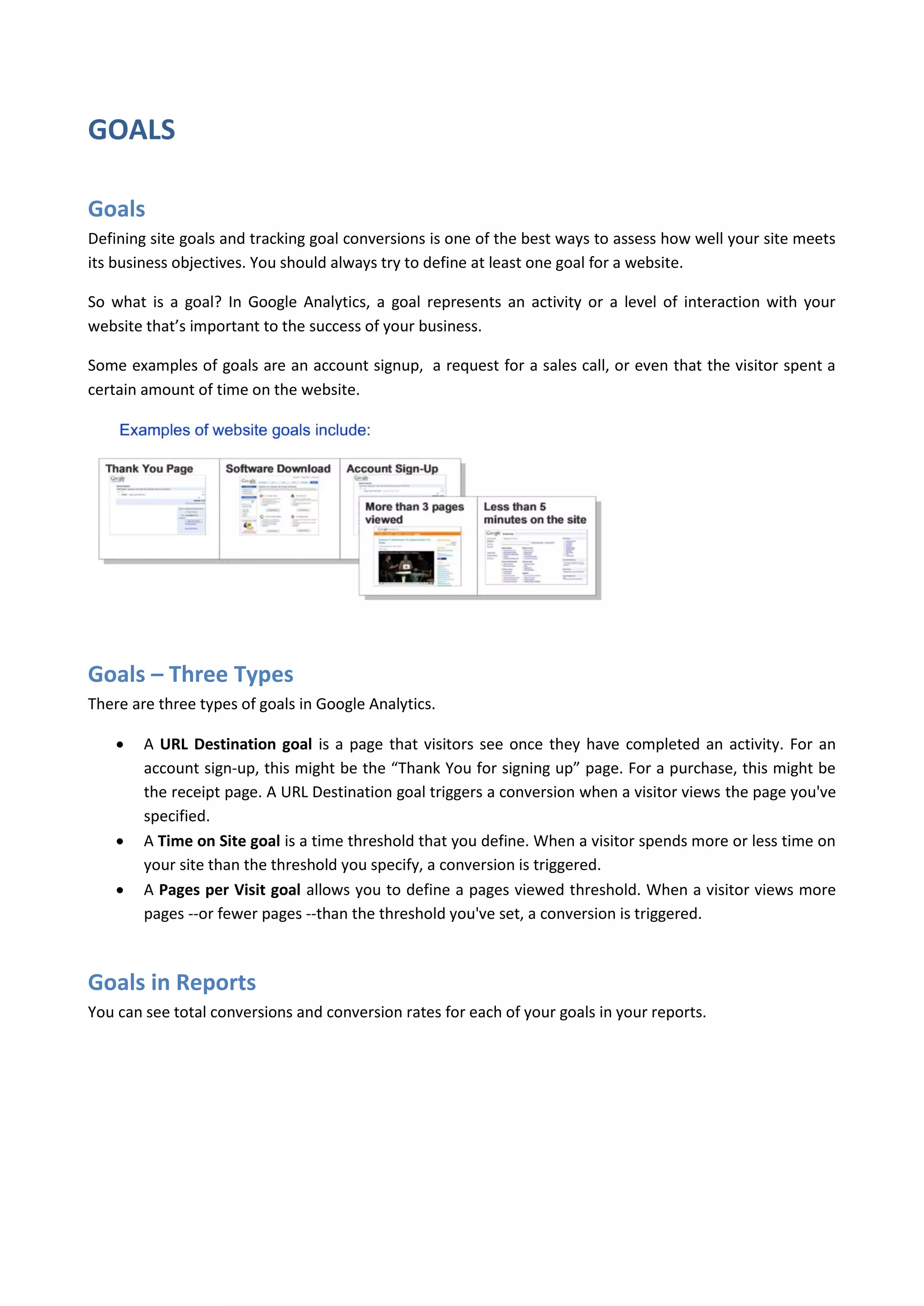 GOALS

Goals
Defining site goals and tracking goal conversions is one of the best ways to assess how well your site meets
its business objectives. You should always try to define at least one goal for a website.

So what is a goal? In Google Analytics, a goal represents an activity or a level of interaction with your
website that’s important to the success of your business.

Some examples of goals are an account signup, a request for a sales call, or even that the visitor spent a
certain amount of time on the website.




Goals – Three Types
There are three types of goals in Google Analytics.

       A URL Destination goal is a page that visitors see once they have completed an activity. For an
        account sign-up, this might be the “Thank You for signing up” page. For a purchase, this might be
        the receipt page. A URL Destination goal triggers a conversion when a visitor views the page you've
        specified.
       A Time on Site goal is a time threshold that you define. When a visitor spends more or less time on
        your site than the threshold you specify, a conversion is triggered.
       A Pages per Visit goal allows you to define a pages viewed threshold. When a visitor views more
        pages --or fewer pages --than the threshold you've set, a conversion is triggered.



Goals in Reports
You can see total conversions and conversion rates for each of your goals in your reports.
 