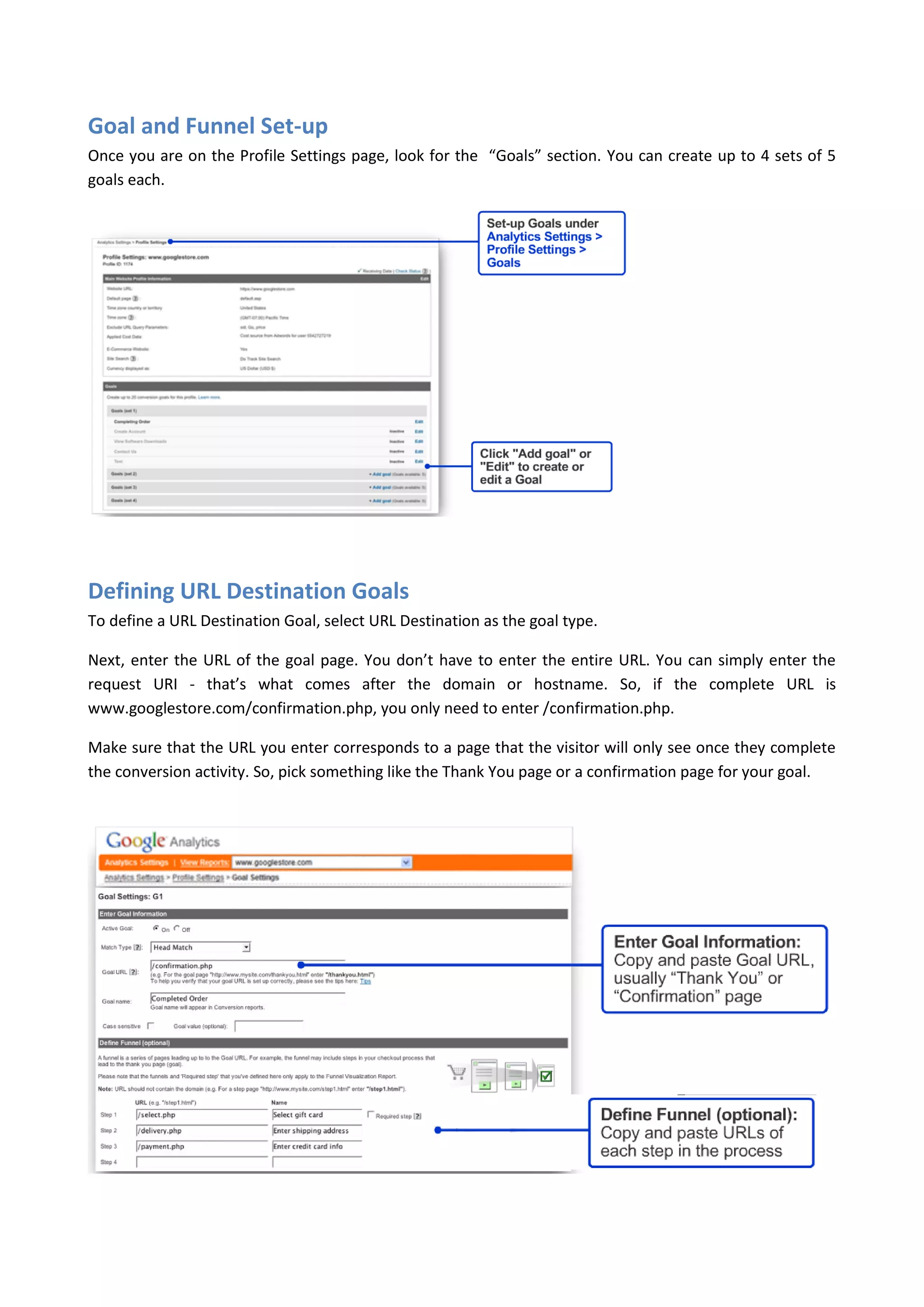 Goal and Funnel Set-up
Once you are on the Profile Settings page, look for the “Goals” section. You can create up to 4 sets of 5
goals each.




Defining URL Destination Goals
To define a URL Destination Goal, select URL Destination as the goal type.

Next, enter the URL of the goal page. You don’t have to enter the entire URL. You can simply enter the
request URI - that’s what comes after the domain or hostname. So, if the complete URL is
www.googlestore.com/confirmation.php, you only need to enter /confirmation.php.

Make sure that the URL you enter corresponds to a page that the visitor will only see once they complete
the conversion activity. So, pick something like the Thank You page or a confirmation page for your goal.
 