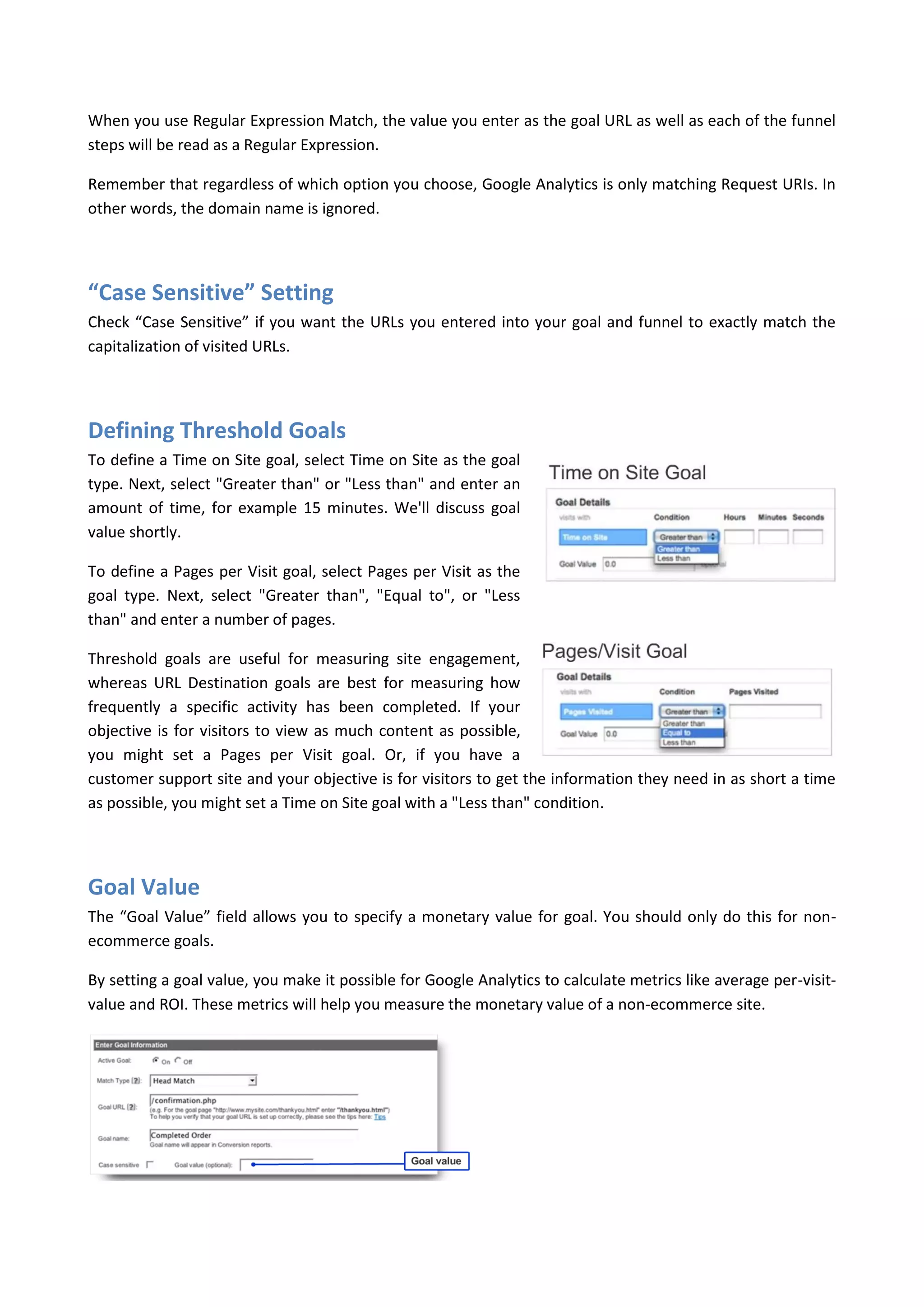 When you use Regular Expression Match, the value you enter as the goal URL as well as each of the funnel
steps will be read as a Regular Expression.

Remember that regardless of which option you choose, Google Analytics is only matching Request URIs. In
other words, the domain name is ignored.




“Case Sensitive” Setting
Check “Case Sensitive” if you want the URLs you entered into your goal and funnel to exactly match the
capitalization of visited URLs.




Defining Threshold Goals
To define a Time on Site goal, select Time on Site as the goal
type. Next, select "Greater than" or "Less than" and enter an
amount of time, for example 15 minutes. We'll discuss goal
value shortly.

To define a Pages per Visit goal, select Pages per Visit as the
goal type. Next, select "Greater than", "Equal to", or "Less
than" and enter a number of pages.

Threshold goals are useful for measuring site engagement,
whereas URL Destination goals are best for measuring how
frequently a specific activity has been completed. If your
objective is for visitors to view as much content as possible,
you might set a Pages per Visit goal. Or, if you have a
customer support site and your objective is for visitors to get the information they need in as short a time
as possible, you might set a Time on Site goal with a "Less than" condition.




Goal Value
The “Goal Value” field allows you to specify a monetary value for goal. You should only do this for non-
ecommerce goals.

By setting a goal value, you make it possible for Google Analytics to calculate metrics like average per-visit-
value and ROI. These metrics will help you measure the monetary value of a non-ecommerce site.
 