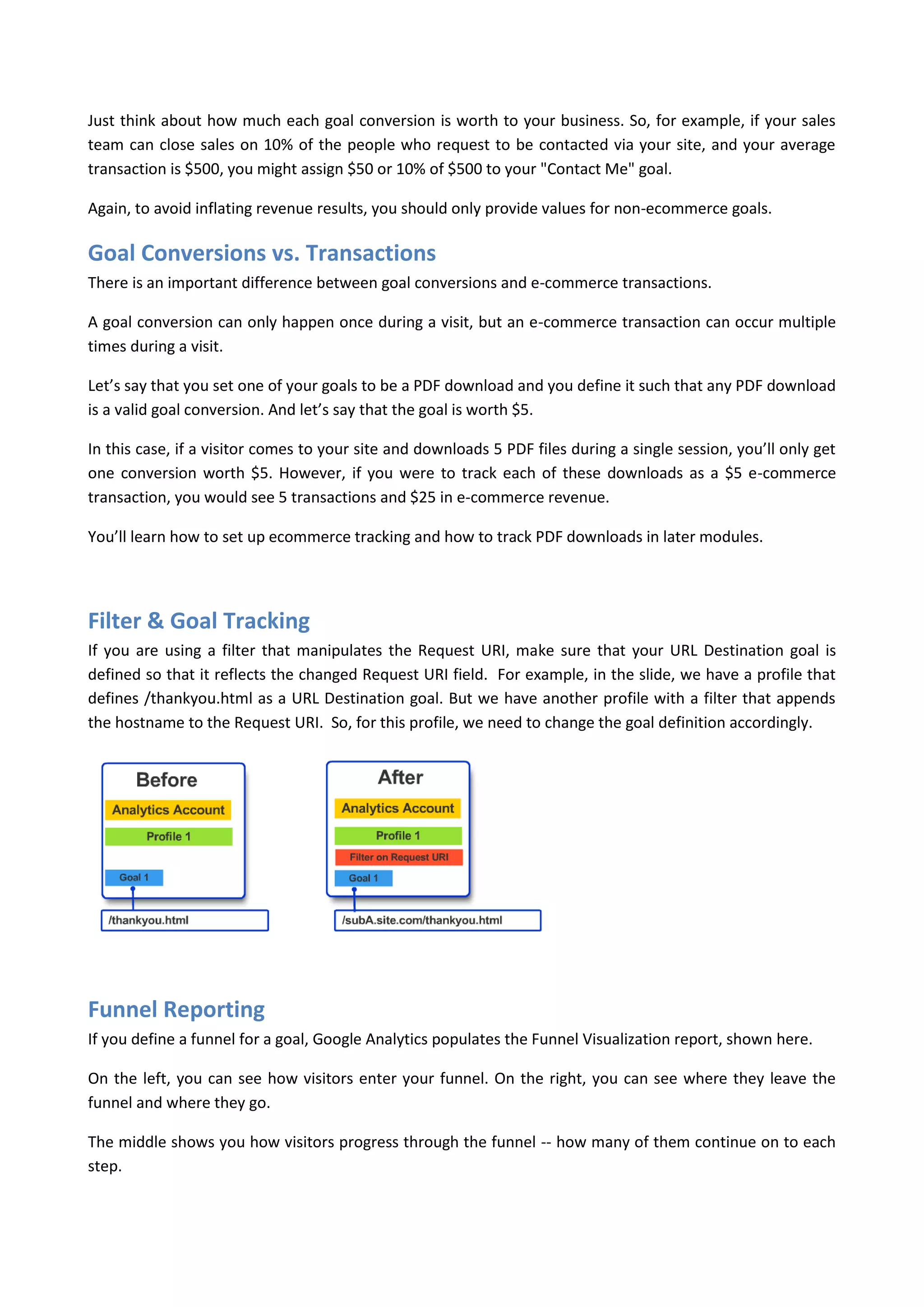 Just think about how much each goal conversion is worth to your business. So, for example, if your sales
team can close sales on 10% of the people who request to be contacted via your site, and your average
transaction is $500, you might assign $50 or 10% of $500 to your "Contact Me" goal.

Again, to avoid inflating revenue results, you should only provide values for non-ecommerce goals.

Goal Conversions vs. Transactions
There is an important difference between goal conversions and e-commerce transactions.

A goal conversion can only happen once during a visit, but an e-commerce transaction can occur multiple
times during a visit.

Let’s say that you set one of your goals to be a PDF download and you define it such that any PDF download
is a valid goal conversion. And let’s say that the goal is worth $5.

In this case, if a visitor comes to your site and downloads 5 PDF files during a single session, you’ll only get
one conversion worth $5. However, if you were to track each of these downloads as a $5 e-commerce
transaction, you would see 5 transactions and $25 in e-commerce revenue.

You’ll learn how to set up ecommerce tracking and how to track PDF downloads in later modules.




Filter & Goal Tracking
If you are using a filter that manipulates the Request URI, make sure that your URL Destination goal is
defined so that it reflects the changed Request URI field. For example, in the slide, we have a profile that
defines /thankyou.html as a URL Destination goal. But we have another profile with a filter that appends
the hostname to the Request URI. So, for this profile, we need to change the goal definition accordingly.




Funnel Reporting
If you define a funnel for a goal, Google Analytics populates the Funnel Visualization report, shown here.

On the left, you can see how visitors enter your funnel. On the right, you can see where they leave the
funnel and where they go.

The middle shows you how visitors progress through the funnel -- how many of them continue on to each
step.
 