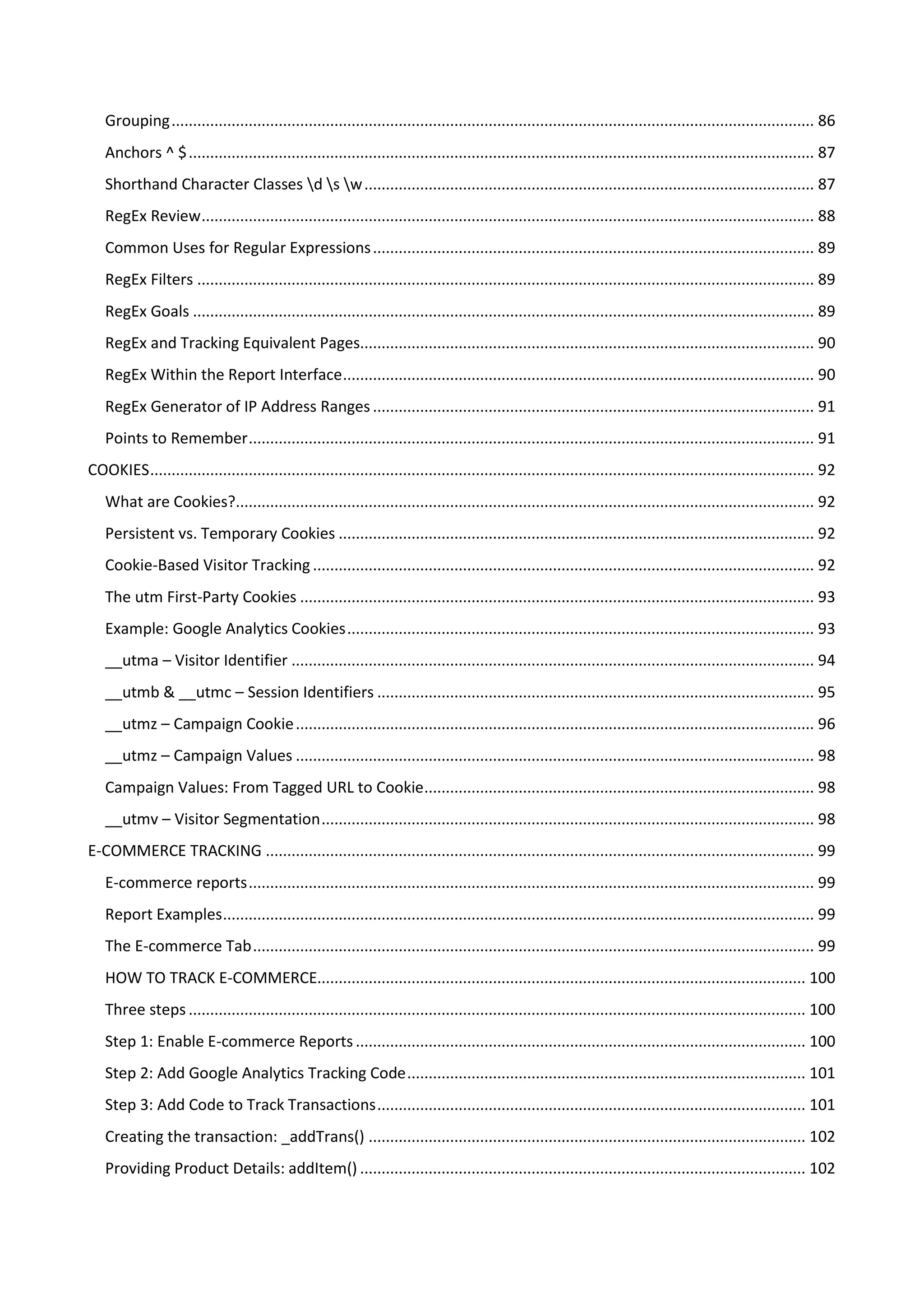 Grouping ...................................................................................................................................................... 86
   Anchors ^ $ .................................................................................................................................................. 87
   Shorthand Character Classes d s w ......................................................................................................... 87
   RegEx Review ............................................................................................................................................... 88
   Common Uses for Regular Expressions ....................................................................................................... 89
   RegEx Filters ................................................................................................................................................ 89
   RegEx Goals ................................................................................................................................................. 89
   RegEx and Tracking Equivalent Pages.......................................................................................................... 90
   RegEx Within the Report Interface .............................................................................................................. 90
   RegEx Generator of IP Address Ranges ....................................................................................................... 91
   Points to Remember .................................................................................................................................... 91
COOKIES ........................................................................................................................................................... 92
   What are Cookies?....................................................................................................................................... 92
   Persistent vs. Temporary Cookies ............................................................................................................... 92
   Cookie-Based Visitor Tracking ..................................................................................................................... 92
   The utm First-Party Cookies ........................................................................................................................ 93
   Example: Google Analytics Cookies ............................................................................................................. 93
   __utma – Visitor Identifier .......................................................................................................................... 94
   __utmb & __utmc – Session Identifiers ...................................................................................................... 95
   __utmz – Campaign Cookie ......................................................................................................................... 96
   __utmz – Campaign Values ......................................................................................................................... 98
   Campaign Values: From Tagged URL to Cookie ........................................................................................... 98
   __utmv – Visitor Segmentation ................................................................................................................... 98
E-COMMERCE TRACKING ................................................................................................................................ 99
   E-commerce reports .................................................................................................................................... 99
   Report Examples .......................................................................................................................................... 99
   The E-commerce Tab ................................................................................................................................... 99
   HOW TO TRACK E-COMMERCE.................................................................................................................. 100
   Three steps ................................................................................................................................................ 100
   Step 1: Enable E-commerce Reports ......................................................................................................... 100
   Step 2: Add Google Analytics Tracking Code ............................................................................................. 101
   Step 3: Add Code to Track Transactions .................................................................................................... 101
   Creating the transaction: _addTrans() ...................................................................................................... 102
   Providing Product Details: addItem() ........................................................................................................ 102
 