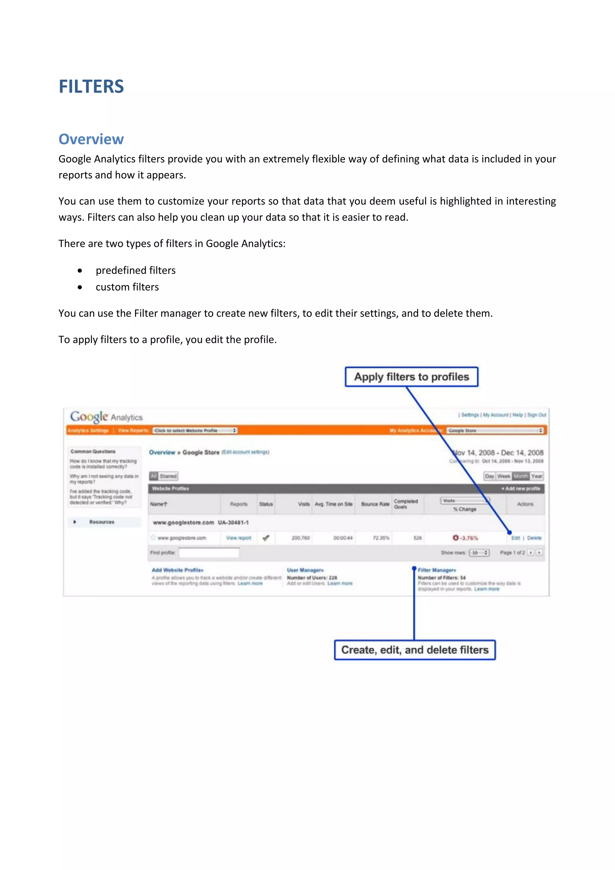 FILTERS

Overview
Google Analytics filters provide you with an extremely flexible way of defining what data is included in your
reports and how it appears.

You can use them to customize your reports so that data that you deem useful is highlighted in interesting
ways. Filters can also help you clean up your data so that it is easier to read.

There are two types of filters in Google Analytics:

       predefined filters
       custom filters

You can use the Filter manager to create new filters, to edit their settings, and to delete them.

To apply filters to a profile, you edit the profile.
 