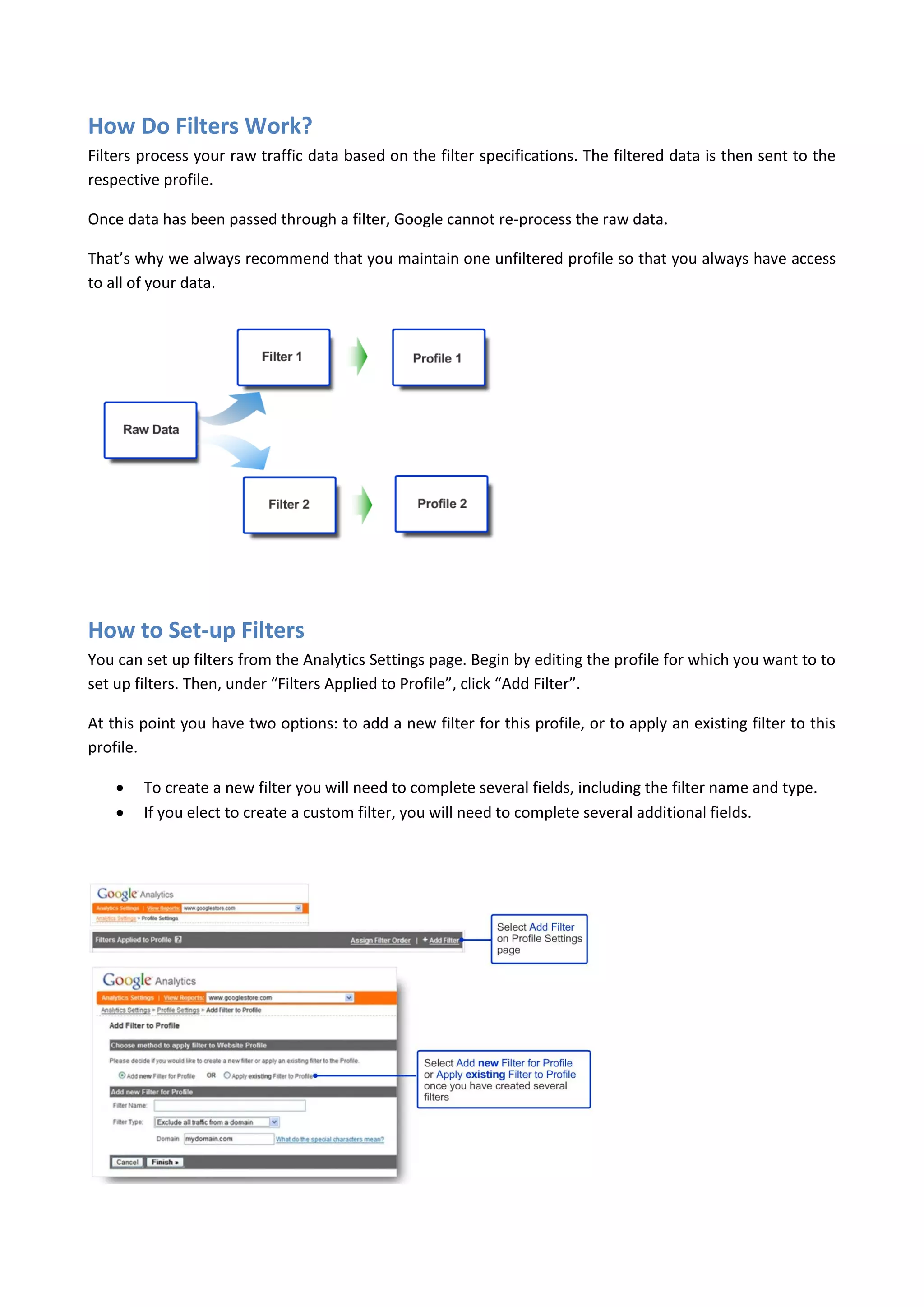 How Do Filters Work?
Filters process your raw traffic data based on the filter specifications. The filtered data is then sent to the
respective profile.

Once data has been passed through a filter, Google cannot re-process the raw data.

That’s why we always recommend that you maintain one unfiltered profile so that you always have access
to all of your data.




How to Set-up Filters
You can set up filters from the Analytics Settings page. Begin by editing the profile for which you want to to
set up filters. Then, under “Filters Applied to Profile”, click “Add Filter”.

At this point you have two options: to add a new filter for this profile, or to apply an existing filter to this
profile.

       To create a new filter you will need to complete several fields, including the filter name and type.
       If you elect to create a custom filter, you will need to complete several additional fields.
 