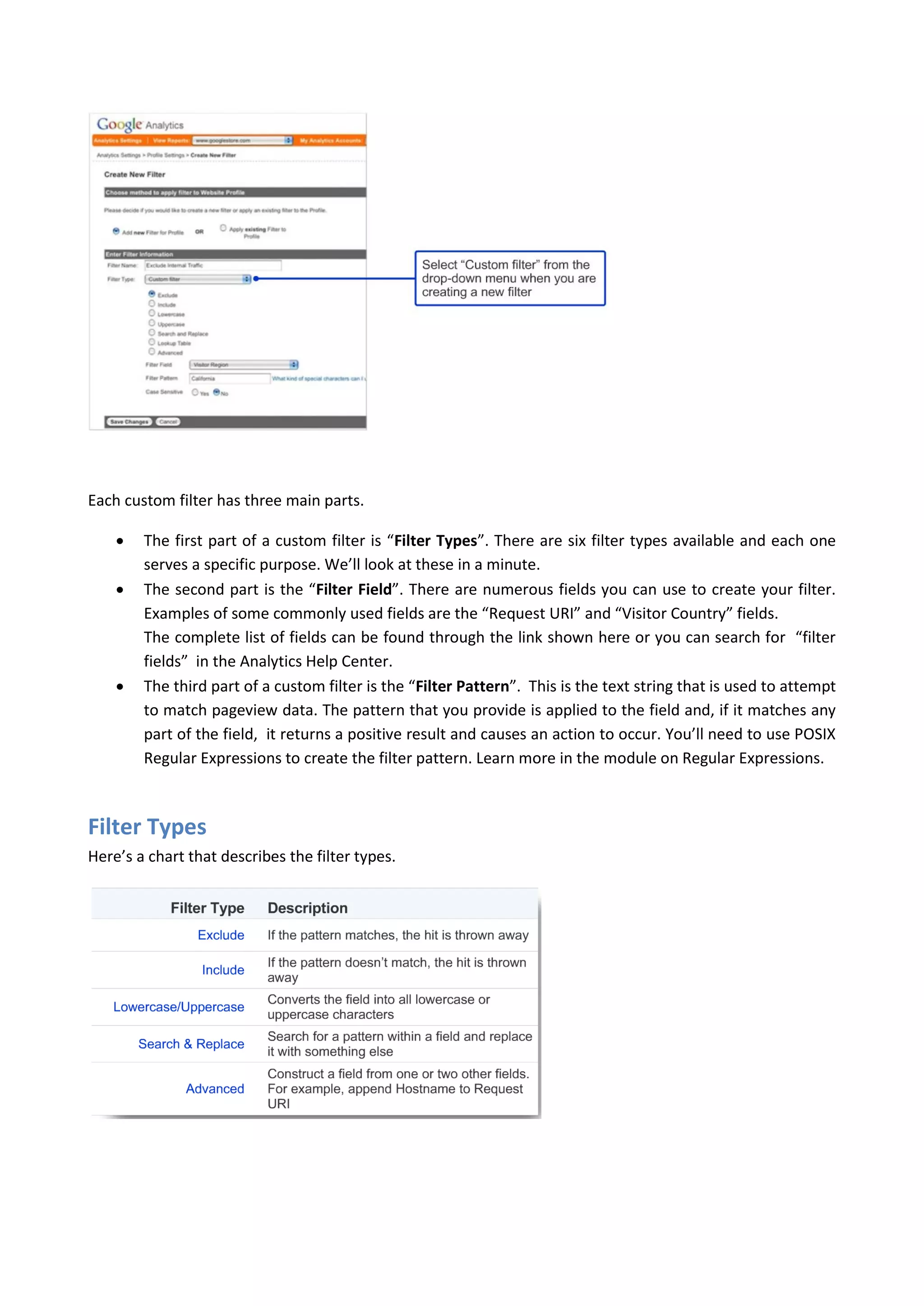 Each custom filter has three main parts.

       The first part of a custom filter is “Filter Types”. There are six filter types available and each one
        serves a specific purpose. We’ll look at these in a minute.
       The second part is the “Filter Field”. There are numerous fields you can use to create your filter.
        Examples of some commonly used fields are the “Request URI” and “Visitor Country” fields.
        The complete list of fields can be found through the link shown here or you can search for “filter
        fields” in the Analytics Help Center.
       The third part of a custom filter is the “Filter Pattern”. This is the text string that is used to attempt
        to match pageview data. The pattern that you provide is applied to the field and, if it matches any
        part of the field, it returns a positive result and causes an action to occur. You’ll need to use POSIX
        Regular Expressions to create the filter pattern. Learn more in the module on Regular Expressions.



Filter Types
Here’s a chart that describes the filter types.
 