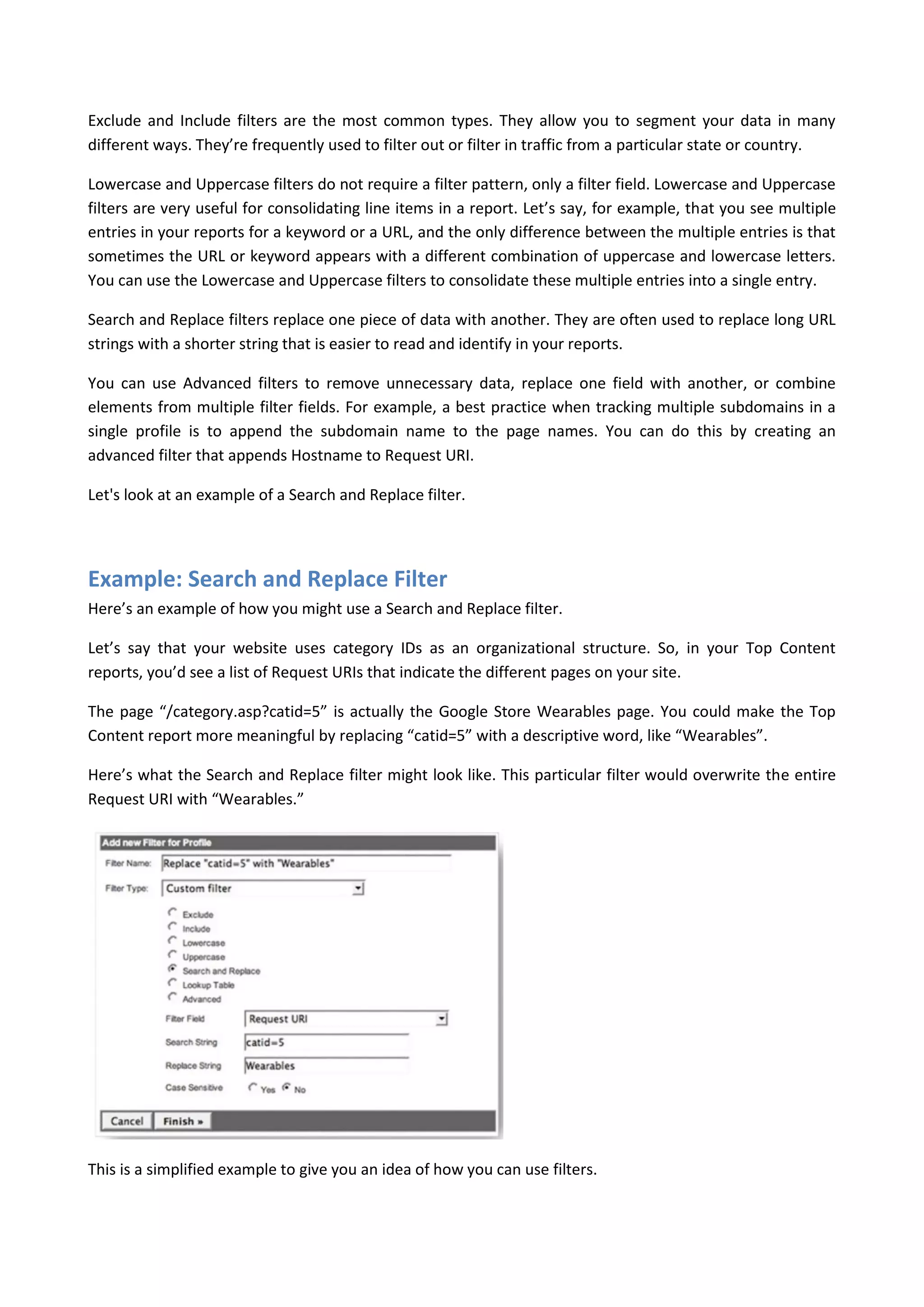 Exclude and Include filters are the most common types. They allow you to segment your data in many
different ways. They’re frequently used to filter out or filter in traffic from a particular state or country.

Lowercase and Uppercase filters do not require a filter pattern, only a filter field. Lowercase and Uppercase
filters are very useful for consolidating line items in a report. Let’s say, for example, that you see multiple
entries in your reports for a keyword or a URL, and the only difference between the multiple entries is that
sometimes the URL or keyword appears with a different combination of uppercase and lowercase letters.
You can use the Lowercase and Uppercase filters to consolidate these multiple entries into a single entry.

Search and Replace filters replace one piece of data with another. They are often used to replace long URL
strings with a shorter string that is easier to read and identify in your reports.

You can use Advanced filters to remove unnecessary data, replace one field with another, or combine
elements from multiple filter fields. For example, a best practice when tracking multiple subdomains in a
single profile is to append the subdomain name to the page names. You can do this by creating an
advanced filter that appends Hostname to Request URI.

Let's look at an example of a Search and Replace filter.




Example: Search and Replace Filter
Here’s an example of how you might use a Search and Replace filter.

Let’s say that your website uses category IDs as an organizational structure. So, in your Top Content
reports, you’d see a list of Request URIs that indicate the different pages on your site.

The page “/category.asp?catid=5” is actually the Google Store Wearables page. You could make the Top
Content report more meaningful by replacing “catid=5” with a descriptive word, like “Wearables”.

Here’s what the Search and Replace filter might look like. This particular filter would overwrite the entire
Request URI with “Wearables.”




This is a simplified example to give you an idea of how you can use filters.
 