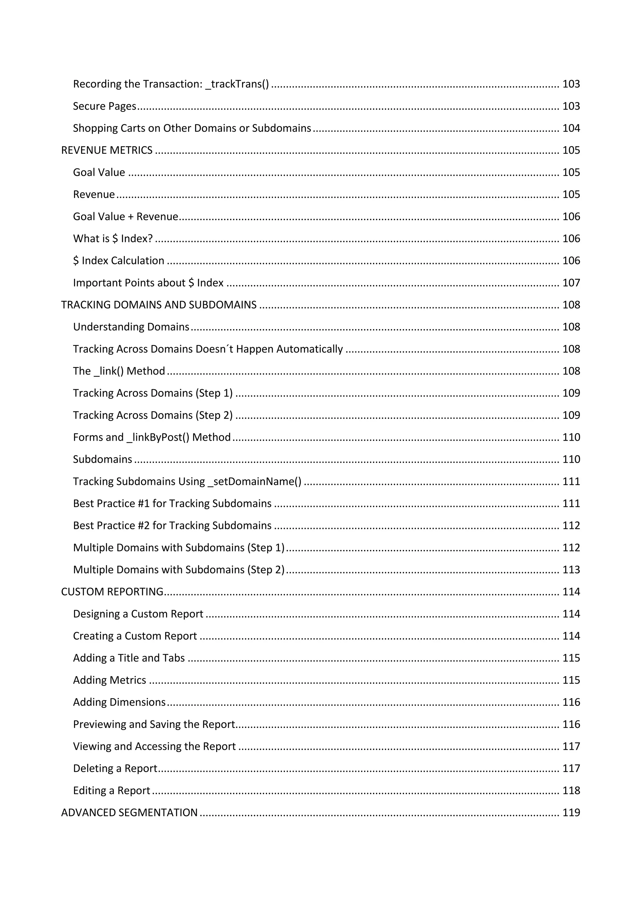 Recording the Transaction: _trackTrans() ................................................................................................. 103
   Secure Pages .............................................................................................................................................. 103
   Shopping Carts on Other Domains or Subdomains ................................................................................... 104
REVENUE METRICS ........................................................................................................................................ 105
   Goal Value ................................................................................................................................................. 105
   Revenue ..................................................................................................................................................... 105
   Goal Value + Revenue................................................................................................................................ 106
   What is $ Index? ........................................................................................................................................ 106
   $ Index Calculation .................................................................................................................................... 106
   Important Points about $ Index ................................................................................................................ 107
TRACKING DOMAINS AND SUBDOMAINS ..................................................................................................... 108
   Understanding Domains ............................................................................................................................ 108
   Tracking Across Domains Doesn´t Happen Automatically ........................................................................ 108
   The _link() Method .................................................................................................................................... 108
   Tracking Across Domains (Step 1) ............................................................................................................. 109
   Tracking Across Domains (Step 2) ............................................................................................................. 109
   Forms and _linkByPost() Method .............................................................................................................. 110
   Subdomains ............................................................................................................................................... 110
   Tracking Subdomains Using _setDomainName() ...................................................................................... 111
   Best Practice #1 for Tracking Subdomains ................................................................................................ 111
   Best Practice #2 for Tracking Subdomains ................................................................................................ 112
   Multiple Domains with Subdomains (Step 1) ............................................................................................ 112
   Multiple Domains with Subdomains (Step 2) ............................................................................................ 113
CUSTOM REPORTING..................................................................................................................................... 114
   Designing a Custom Report ....................................................................................................................... 114
   Creating a Custom Report ......................................................................................................................... 114
   Adding a Title and Tabs ............................................................................................................................. 115
   Adding Metrics .......................................................................................................................................... 115
   Adding Dimensions .................................................................................................................................... 116
   Previewing and Saving the Report............................................................................................................. 116
   Viewing and Accessing the Report ............................................................................................................ 117
   Deleting a Report....................................................................................................................................... 117
   Editing a Report ......................................................................................................................................... 118
ADVANCED SEGMENTATION ......................................................................................................................... 119
 