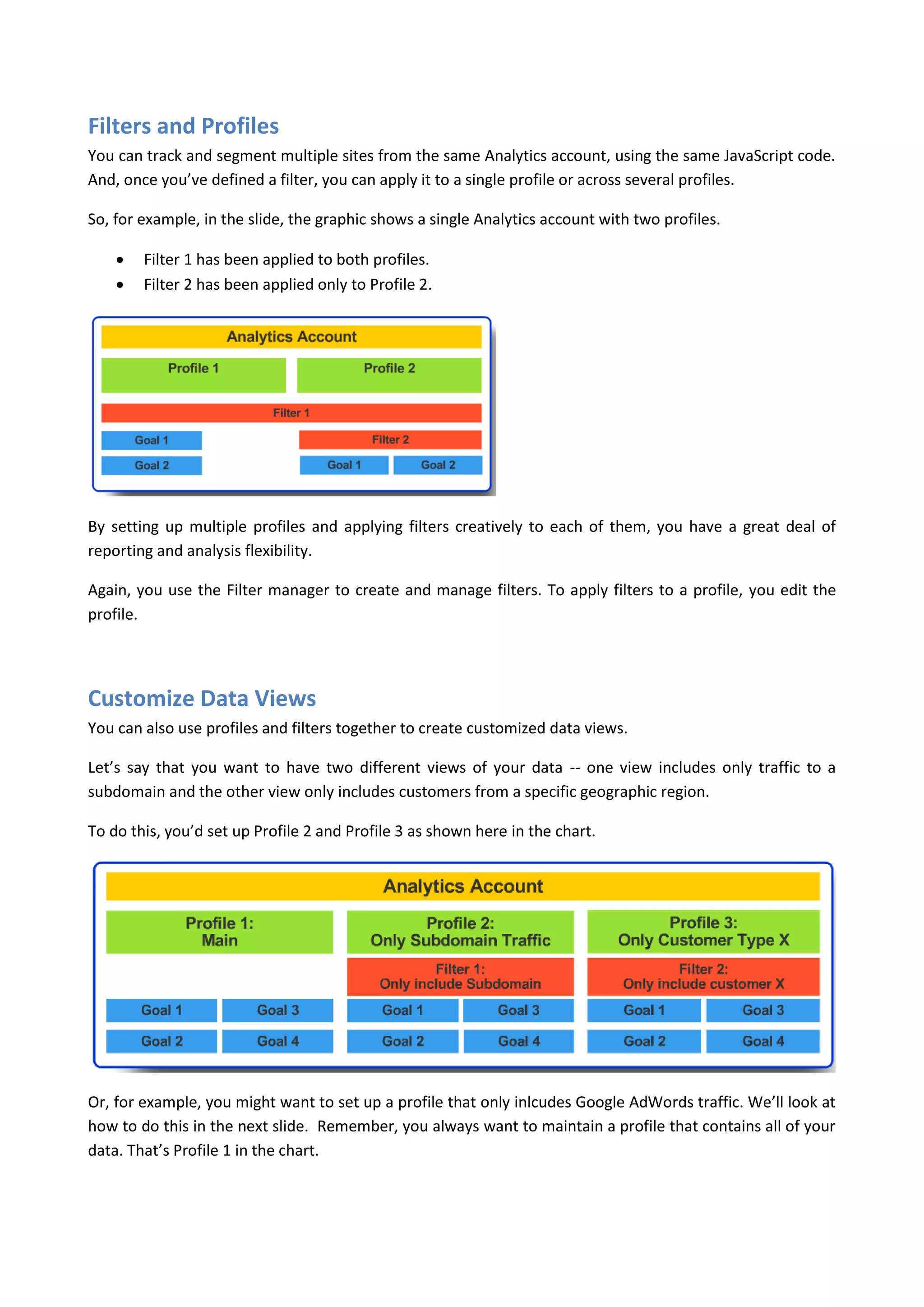 Filters and Profiles
You can track and segment multiple sites from the same Analytics account, using the same JavaScript code.
And, once you’ve defined a filter, you can apply it to a single profile or across several profiles.

So, for example, in the slide, the graphic shows a single Analytics account with two profiles.

       Filter 1 has been applied to both profiles.
       Filter 2 has been applied only to Profile 2.




By setting up multiple profiles and applying filters creatively to each of them, you have a great deal of
reporting and analysis flexibility.

Again, you use the Filter manager to create and manage filters. To apply filters to a profile, you edit the
profile.




Customize Data Views
You can also use profiles and filters together to create customized data views.

Let’s say that you want to have two different views of your data -- one view includes only traffic to a
subdomain and the other view only includes customers from a specific geographic region.

To do this, you’d set up Profile 2 and Profile 3 as shown here in the chart.




Or, for example, you might want to set up a profile that only inlcudes Google AdWords traffic. We’ll look at
how to do this in the next slide. Remember, you always want to maintain a profile that contains all of your
data. That’s Profile 1 in the chart.
 