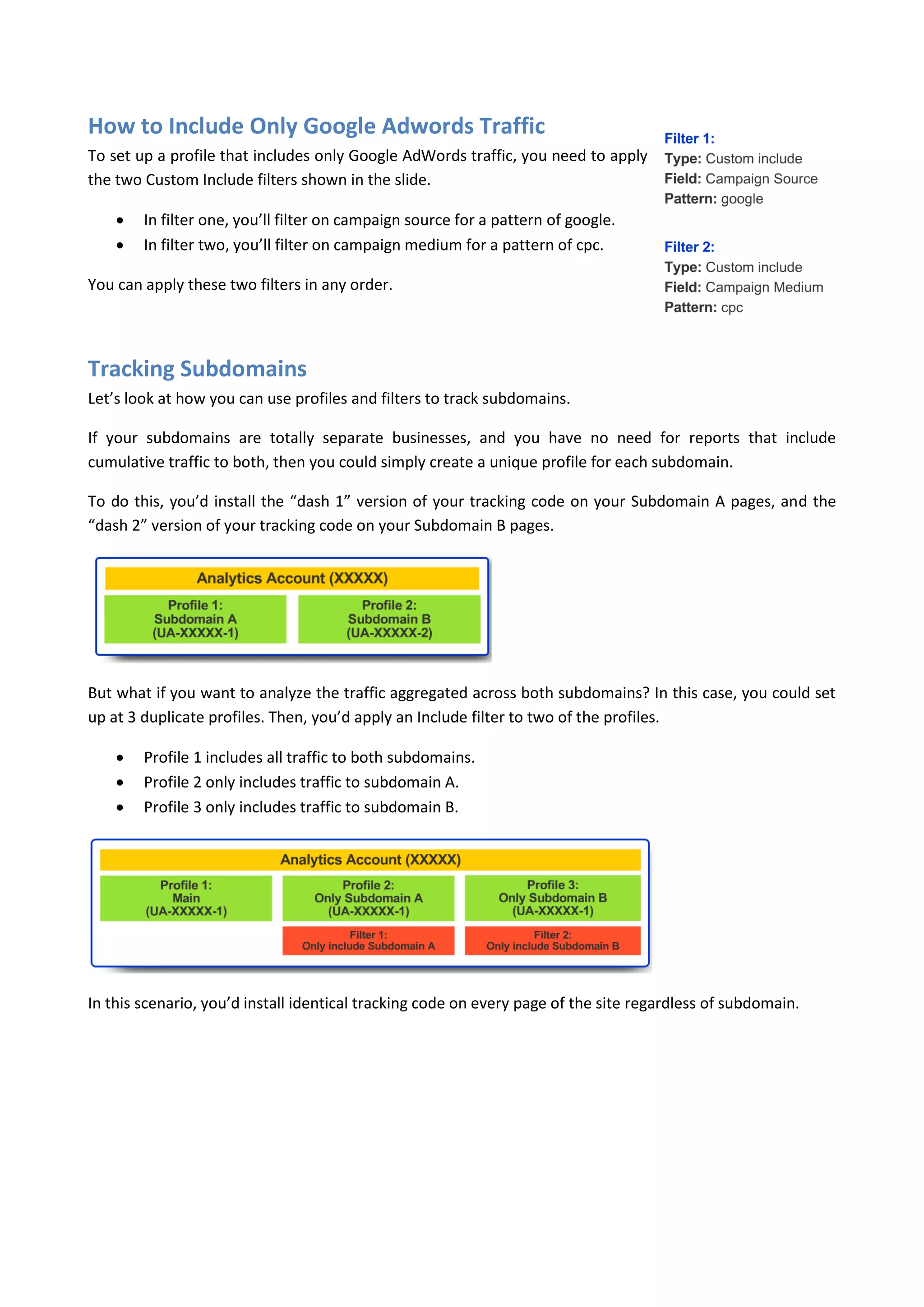 How to Include Only Google Adwords Traffic
To set up a profile that includes only Google AdWords traffic, you need to apply
the two Custom Include filters shown in the slide.

       In filter one, you’ll filter on campaign source for a pattern of google.
       In filter two, you’ll filter on campaign medium for a pattern of cpc.

You can apply these two filters in any order.




Tracking Subdomains
Let’s look at how you can use profiles and filters to track subdomains.

If your subdomains are totally separate businesses, and you have no need for reports that include
cumulative traffic to both, then you could simply create a unique profile for each subdomain.

To do this, you’d install the “dash 1” version of your tracking code on your Subdomain A pages, and the
“dash 2” version of your tracking code on your Subdomain B pages.




But what if you want to analyze the traffic aggregated across both subdomains? In this case, you could set
up at 3 duplicate profiles. Then, you’d apply an Include filter to two of the profiles.

       Profile 1 includes all traffic to both subdomains.
       Profile 2 only includes traffic to subdomain A.
       Profile 3 only includes traffic to subdomain B.




In this scenario, you’d install identical tracking code on every page of the site regardless of subdomain.
 